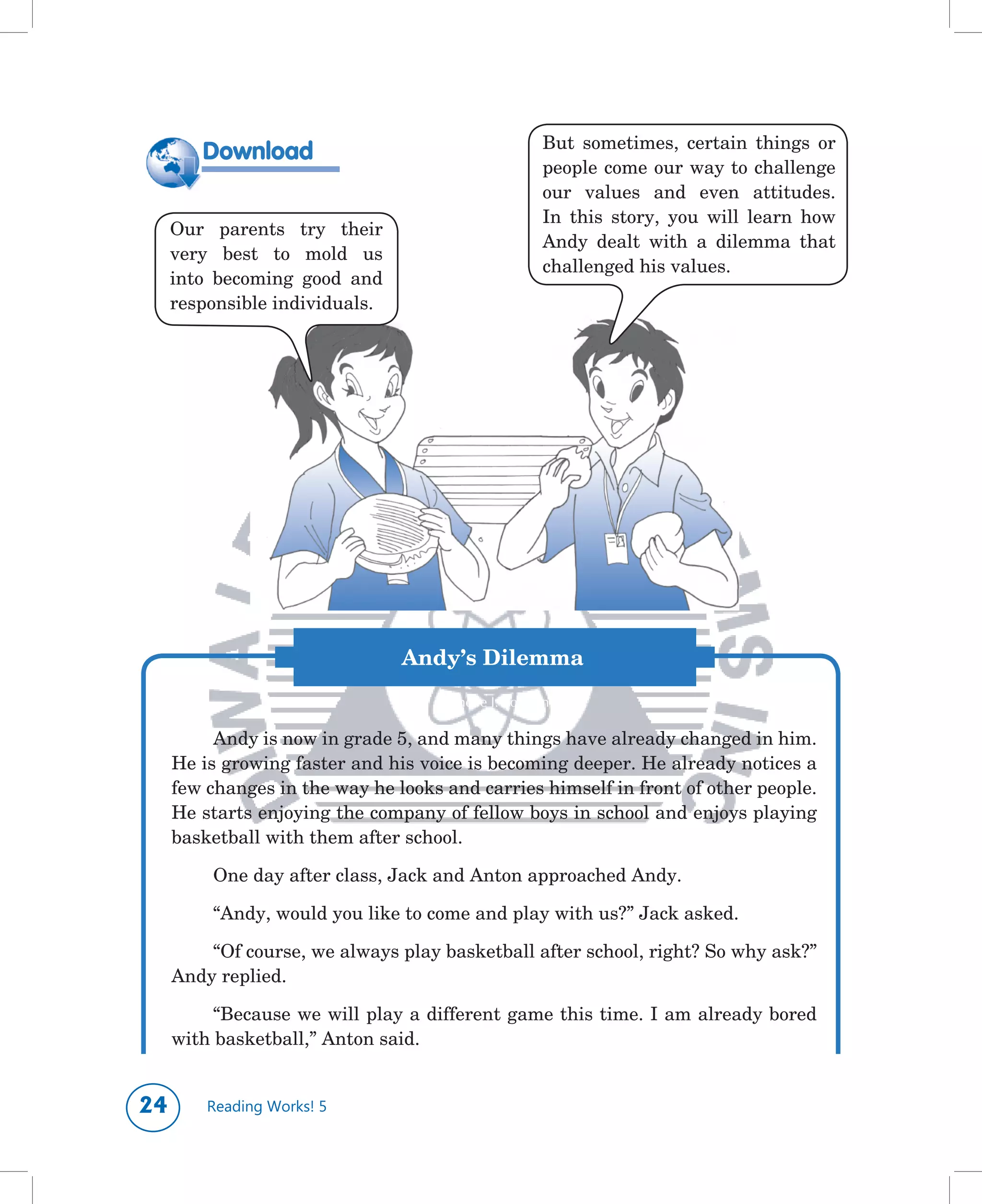 But	 sometimes,	 certain	 things	 or	
        Download
                                                     people	come	our	way	to	challenge	
                                                     our	 values	 and	 even	 attitudes.	
                                                     In	 this	 story,	 you	 will	 learn	 how	
     Our	 parents	 try	 their	
                                                     Andy	 dealt	 with	 a	 dilemma	 that	
     very	 best	 to	 mold	 us	
                                                     challenged	his	values.	
     into	 becoming	 good	 and	
     responsible	individuals.




	
                                  Andy’s Dilemma
                                    Rachelle I. Torreon

          Andy	is	now	in	grade	5,	and	many	things	have	already	changed	in	him.	
     He	is	growing	faster	and	his	voice	is	becoming	deeper.	He	already	notices	a	
     few	changes	in	the	way	he	looks	and	carries	himself	in	front	of	other	people.	
     He	starts	enjoying	the	company	of	fellow	boys	in	school	and	enjoys	playing	
     basketball	with	them	after	school.	

          One	day	after	class,	Jack	and	Anton	approached	Andy.

          “Andy,	would	you	like	to	come	and	play	with	us?”	Jack	asked.

         “Of	course,	we	always	play	basketball	after	school,	right?	So	why	ask?”	
     Andy	replied.

          “Because	we	will	play	a	different	game	this	time.	I	am	already	bored	
     with	basketball,”	Anton	said.


       Reading Works! 5
 
