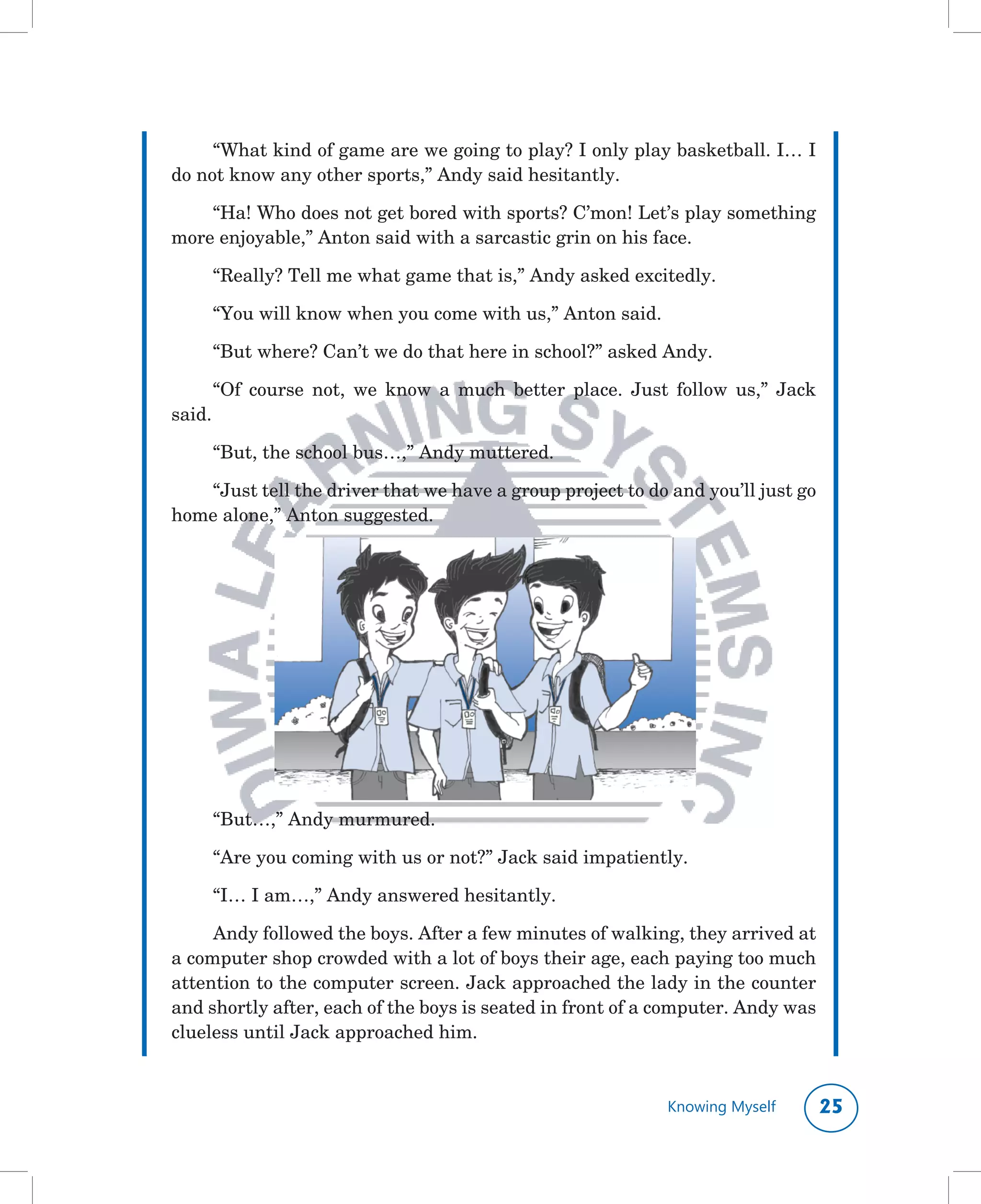 “What	kind	of	game	are	we	going	to	play?	I	only	play	basketball.	I…	I	
do	not	know	any	other	sports,”	Andy	said	hesitantly.

    “Ha!	Who	does	not	get	bored	with	sports?	C’mon!	Let’s	play	something	
more	enjoyable,”	Anton	said	with	a	sarcastic	grin	on	his	face.

        “Really?	Tell	me	what	game	that	is,”	Andy	asked	excitedly.

        “You	will	know	when	you	come	with	us,”	Anton	said.

        “But	where?	Can’t	we	do	that	here	in	school?”	asked	Andy.

        “Of	 course	 not,	 we	 know	 a	 much	 better	 place.	 Just	 follow	 us,”	 Jack	
said.

        “But,	the	school	bus…,”	Andy	muttered.

   “Just	tell	the	driver	that	we	have	a	group	project	to	do	and	you’ll	just	go	
home	alone,”	Anton	suggested.




        “But…,”	Andy	murmured.

        “Are	you	coming	with	us	or	not?”	Jack	said	impatiently.

        “I…	I	am…,”	Andy	answered	hesitantly.

     Andy	followed	the	boys.	After	a	few	minutes	of	walking,	they	arrived	at	
a	computer	shop	crowded	with	a	lot	of	boys	their	age,	each	paying	too	much	
attention	to	the	computer	screen.	Jack	approached	the	lady	in	the	counter	
and	shortly	after,	each	of	the	boys	is	seated	in	front	of	a	computer.	Andy	was	
clueless	until	Jack	approached	him.


                                                                   Knowing Myself     
 