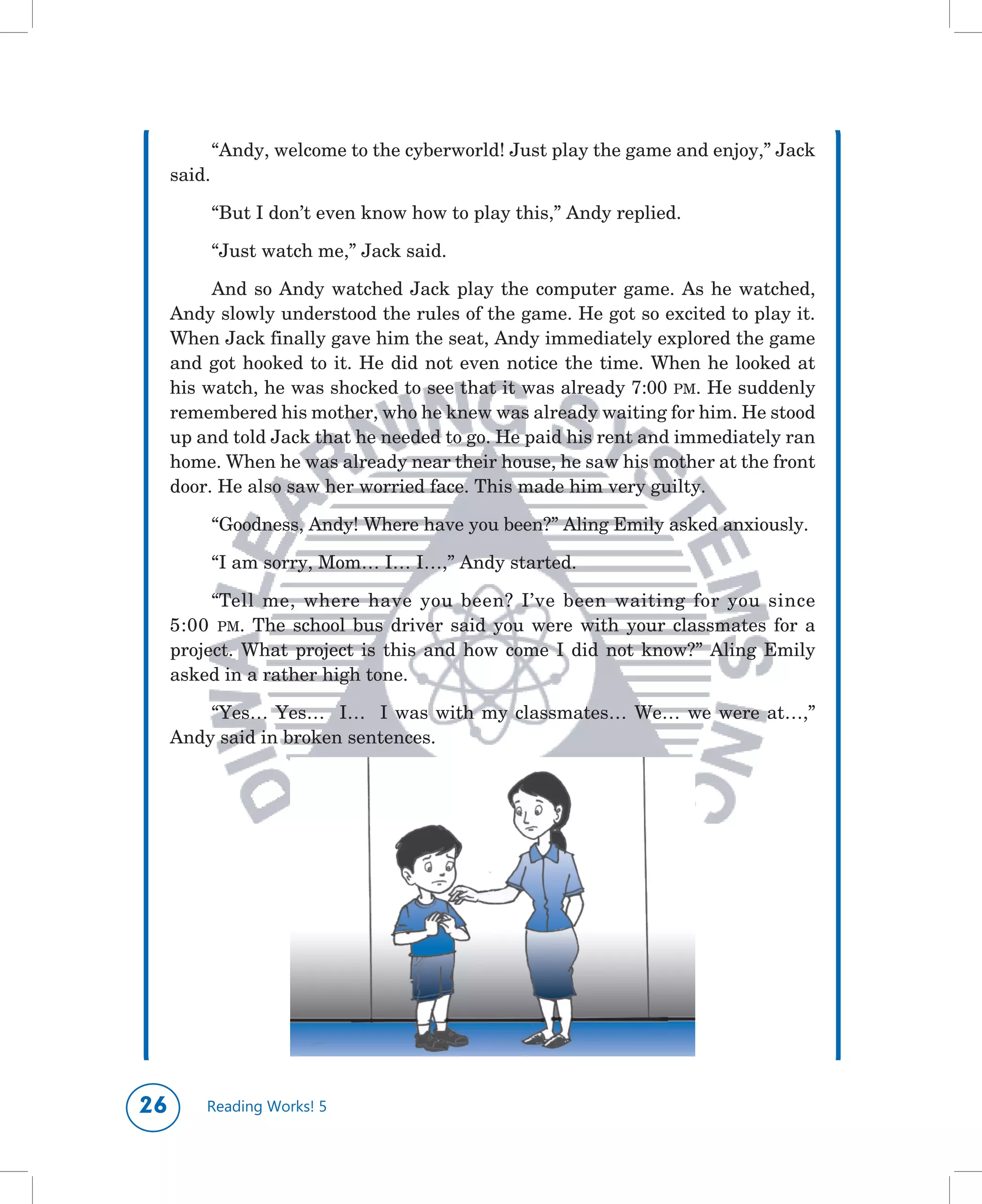 “Andy,	welcome	to	the	cyberworld!	Just	play	the	game	and	enjoy,”	Jack	
     said.

             “But	I	don’t	even	know	how	to	play	this,”	Andy	replied.

             “Just	watch	me,”	Jack	said.

          And	 so	 Andy	 watched	 Jack	 play	 the	 computer	 game.	 As	 he	 watched,	
     Andy	slowly	understood	the	rules	of	the	game.	He	got	so	excited	to	play	it.	
     When	Jack	finally	gave	him	the	seat,	Andy	immediately	explored	the	game	
     and	 got	 hooked	 to	 it.	 He	 did	 not	 even	 notice	 the	 time.	 When	 he	 looked	 at	
     his	watch,	he	was	shocked	to	see	that	it	was	already	7:00	 PM.	He	suddenly	
     remembered	his	mother,	who	he	knew	was	already	waiting	for	him.	He	stood	
     up	and	told	Jack	that	he	needed	to	go.	He	paid	his	rent	and	immediately	ran	
     home.	When	he	was	already	near	their	house,	he	saw	his	mother	at	the	front	
     door.	He	also	saw	her	worried	face.	This	made	him	very	guilty.

             “Goodness,	Andy!	Where	have	you	been?”	Aling	Emily	asked	anxiously.

             “I	am	sorry,	Mom…	I…	I…,”	Andy	started.

          “Tell	 me,	 where	 have	 you	 been?	 I’ve	 been	 waiting	 for	 you	 since	
     5:00	 PM.	 The	 school	 bus	 driver	 said	 you	 were	 with	 your	 classmates	 for	 a	
     project.	 What	 project	 is	 this	 and	 how	 come	 I	 did	 not	 know?”	 Aling	 Emily	
     asked	in	a	rather	high	tone.

         “Yes…	 Yes…	 	 I…	 	 I	 was	 with	 my	 classmates…	 We…	 we	 were	 at…,”	
     Andy	said	in	broken	sentences.




        Reading Works! 5
 