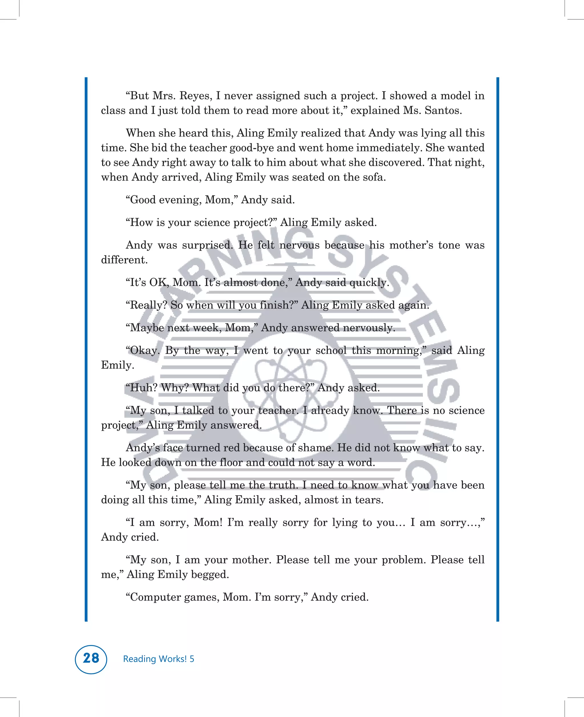 “But	Mrs.	Reyes,	I	never	assigned	such	a	project.	I	showed	a	model	in	
     class	and	I	just	told	them	to	read	more	about	it,”	explained	Ms.	Santos.

          When	she	heard	this,	Aling	Emily	realized	that	Andy	was	lying	all	this	
     time.	She	bid	the	teacher	good-bye	and	went	home	immediately.	She	wanted	
     to	see	Andy	right	away	to	talk	to	him	about	what	she	discovered.	That	night,	
     when	Andy	arrived,	Aling	Emily	was	seated	on	the	sofa.	

          “Good	evening,	Mom,”	Andy	said.

          “How	is	your	science	project?”	Aling	Emily	asked.

          Andy	 was	 surprised.	 He	 felt	 nervous	 because	 his	 mother’s	 tone	 was	
     different.

          “It’s	OK,	Mom.	It’s	almost	done,”	Andy	said	quickly.

          “Really?	So	when	will	you	finish?”	Aling	Emily	asked	again.

          “Maybe	next	week,	Mom,”	Andy	answered	nervously.

         “Okay.	 By	 the	 way,	 I	 went	 to	 your	 school	 this	 morning,”	 said	 Aling	
     Emily.

          “Huh?	Why?	What	did	you	do	there?”	Andy	asked.

          “My	son,	I	talked	to	your	teacher.	I	already	know.	There	is	no	science	
     project,”	Aling	Emily	answered.

          Andy’s	face	turned	red	because	of	shame.	He	did	not	know	what	to	say.	
     He	looked	down	on	the	floor	and	could	not	say	a	word.

         “My	son,	please	tell	me	the	truth.	I	need	to	know	what	you	have	been	
     doing	all	this	time,”	Aling	Emily	asked,	almost	in	tears.

         “I	 am	 sorry,	 Mom!	 I’m	 really	 sorry	 for	 lying	 to	 you…	 I	 am	 sorry…,”	
     Andy	cried.

          “My	 son,	 I	 am	 your	 mother.	 Please	 tell	 me	 your	 problem.	 Please	 tell	
     me,”	Aling	Emily	begged.

          “Computer	games,	Mom.	I’m	sorry,”	Andy	cried.




       Reading Works! 5
 