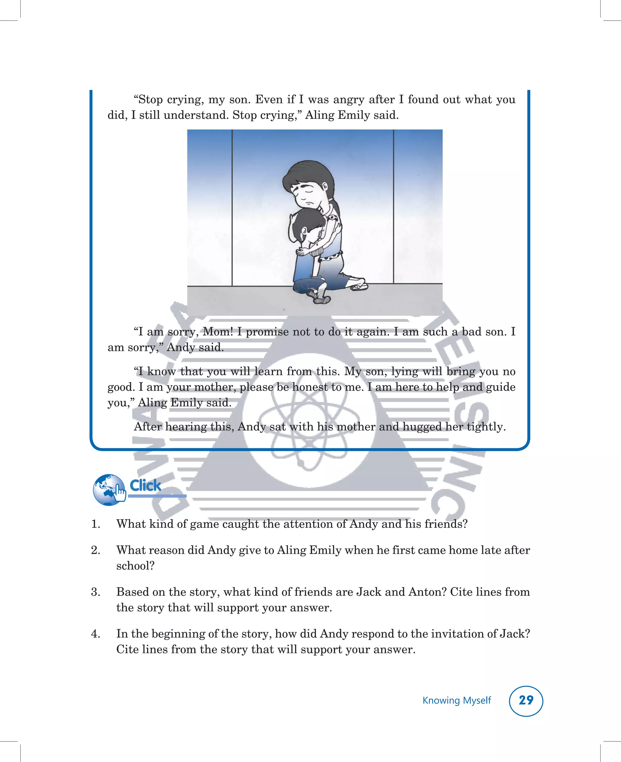 “Stop	crying,	my	son.	Even	if	I	was	angry	after	I	found	out	what	you	
      did,	I	still	understand.	Stop	crying,”	Aling	Emily	said.




          “I	am	sorry,	Mom!	I	promise	not	to	do	it	again.	I	am	such	a	bad	son.	I	
      am	sorry,”	Andy	said.

           “I	know	that	you	will	learn	from	this.	My	son,	lying	will	bring	you	no	
      good.	I	am	your	mother,	please	be	honest	to	me.	I	am	here	to	help	and	guide	
      you,”	Aling	Emily	said.

          After	hearing	this,	Andy	sat	with	his	mother	and	hugged	her	tightly.




          Click

1.	    What	kind	of	game	caught	the	attention	of	Andy	and	his	friends?

2.	    What	reason	did	Andy	give	to	Aling	Emily	when	he	first	came	home	late	after	
       school?

3.	    Based	on	the	story,	what	kind	of	friends	are	Jack	and	Anton?	Cite	lines	from	
       the	story	that	will	support	your	answer.

4.	    In	the	beginning	of	the	story,	how	did	Andy	respond	to	the	invitation	of	Jack?	
       Cite	lines	from	the	story	that	will	support	your	answer.



                                                                Knowing Myself     
 
