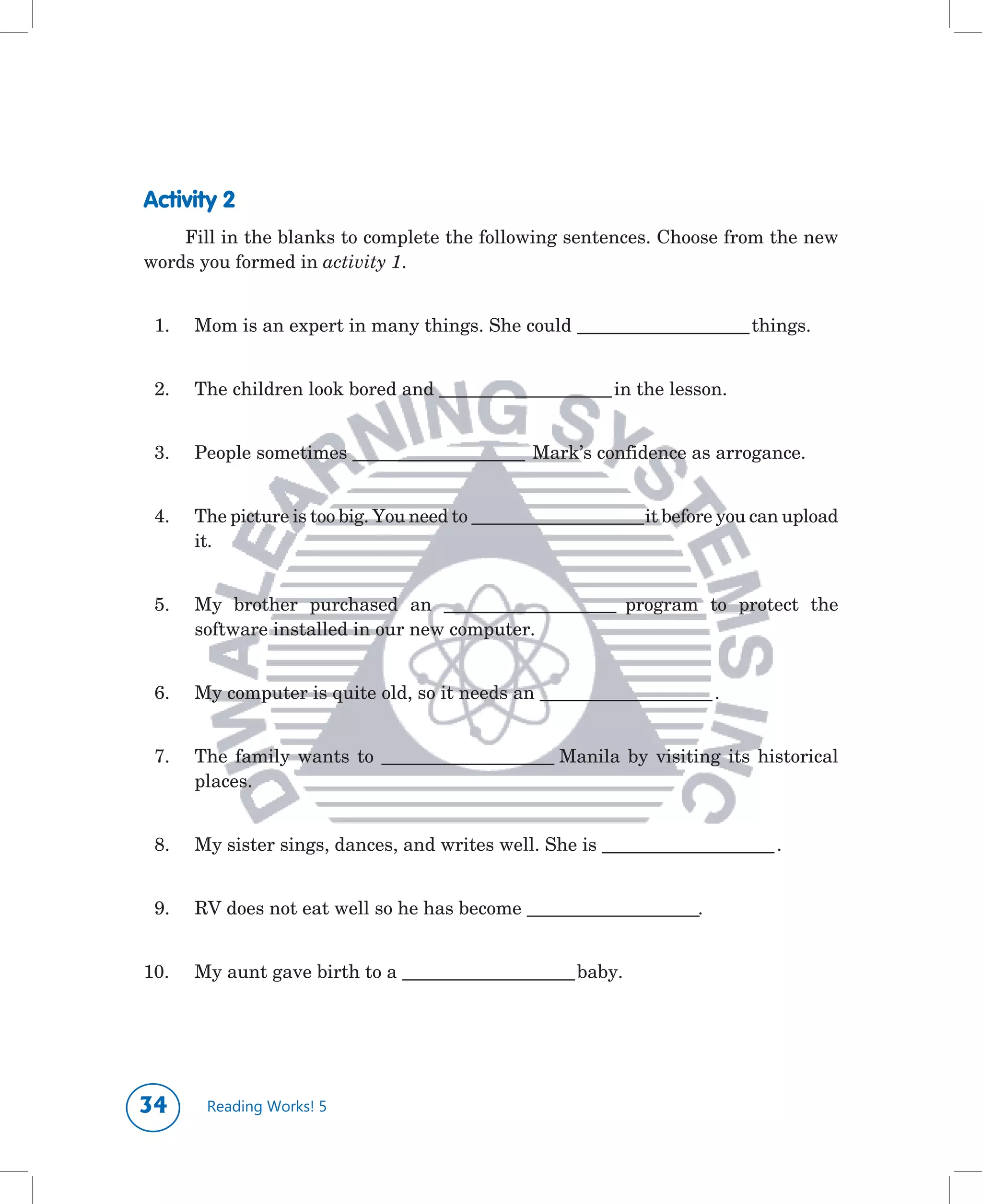 Activity 2
    Fill	in	the	blanks	to	complete	the	following	sentences.	Choose	from	the	new	
words	you	formed	in	activity 1.


	 1.	   Mom	is	an	expert	in	many	things.	She	could	______________________	things.


	 2.	   The	children	look	bored	and	______________________	in	the	lesson.


	 3.	   People	sometimes	______________________		Mark’s	confidence	as	arrogance.


	 4.	   The	picture	is	too	big.	You	need	to	______________________	it	before	you	can	upload	
        it.


	 5.	   My	 brother	 purchased	 an	 ______________________	 program	 to	 protect	 the	
        software	installed	in	our	new	computer.


	 6.	   My	computer	is	quite	old,	so	it	needs	an	______________________	.


	 7.	   The	 family	 wants	 to	 ______________________	Manila	 by	 visiting	 its	 historical	
        places.


	 8.	   My	sister	sings,	dances,	and	writes	well.	She	is	______________________	.


	 9.	   RV	does	not	eat	well	so	he	has	become	______________________.


10.	
   	    My	aunt	gave	birth	to	a	______________________	baby.




       Reading Works! 5
 