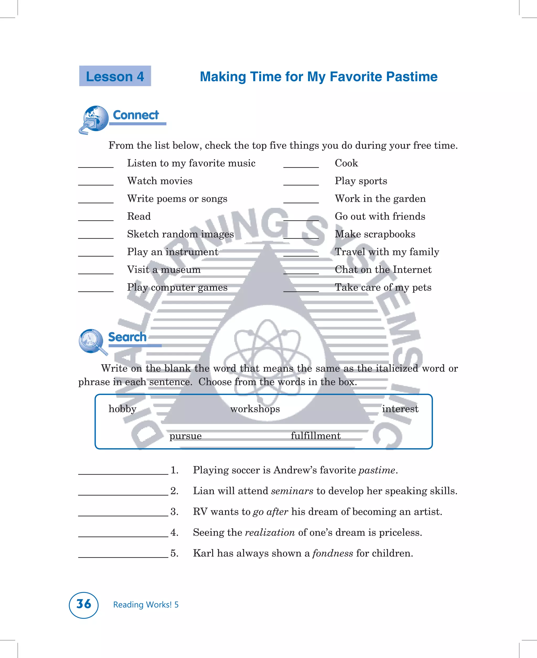 Lesson 4                    Making Time for My Favorite Pastime

            Connect

      	 From	the	list	below,	check	the	top	five	things	you	do	during	your	free	time.
_______	       Listen	to	my	favorite	music	        _______		   Cook
_______	       Watch	movies	                       _______		   Play	sports
_______	       Write	poems	or	songs	               _______		   Work	in	the	garden
_______	       Read	                               _______		   Go	out	with	friends
_______	       Sketch	random	images	               _______		   Make	scrapbooks	
_______	       Play	an	instrument	                 _______		   Travel	with	my	family
_______	       Visit	a	museum	                     _______		   Chat	on	the	Internet
_______	       Play	computer	games	                _______		   Take	care	of	my	pets




        Search

    Write	on	the	blank	the	word	that	means	the	same	as	the	italicized	word	or	
phrase	in	each	sentence.		Choose	from	the	words	in	the	box.

      	 hobby		          	      	      workshops	 	        	      	      interest

      	 	         	      pursue	       	      	     fulfillment


_____________________	1.	      Playing	soccer	is	Andrew’s	favorite	pastime.		

_____________________	2.	      Lian	will	attend	seminars to	develop	her	speaking	skills.

_____________________	3.	      RV	wants	to	go after	his	dream	of	becoming	an	artist.

_____________________	4.	      Seeing	the	realization of	one’s	dream	is	priceless.	

_____________________	5.	      Karl	has	always	shown	a	fondness	for	children.

	


          Reading Works! 5
 