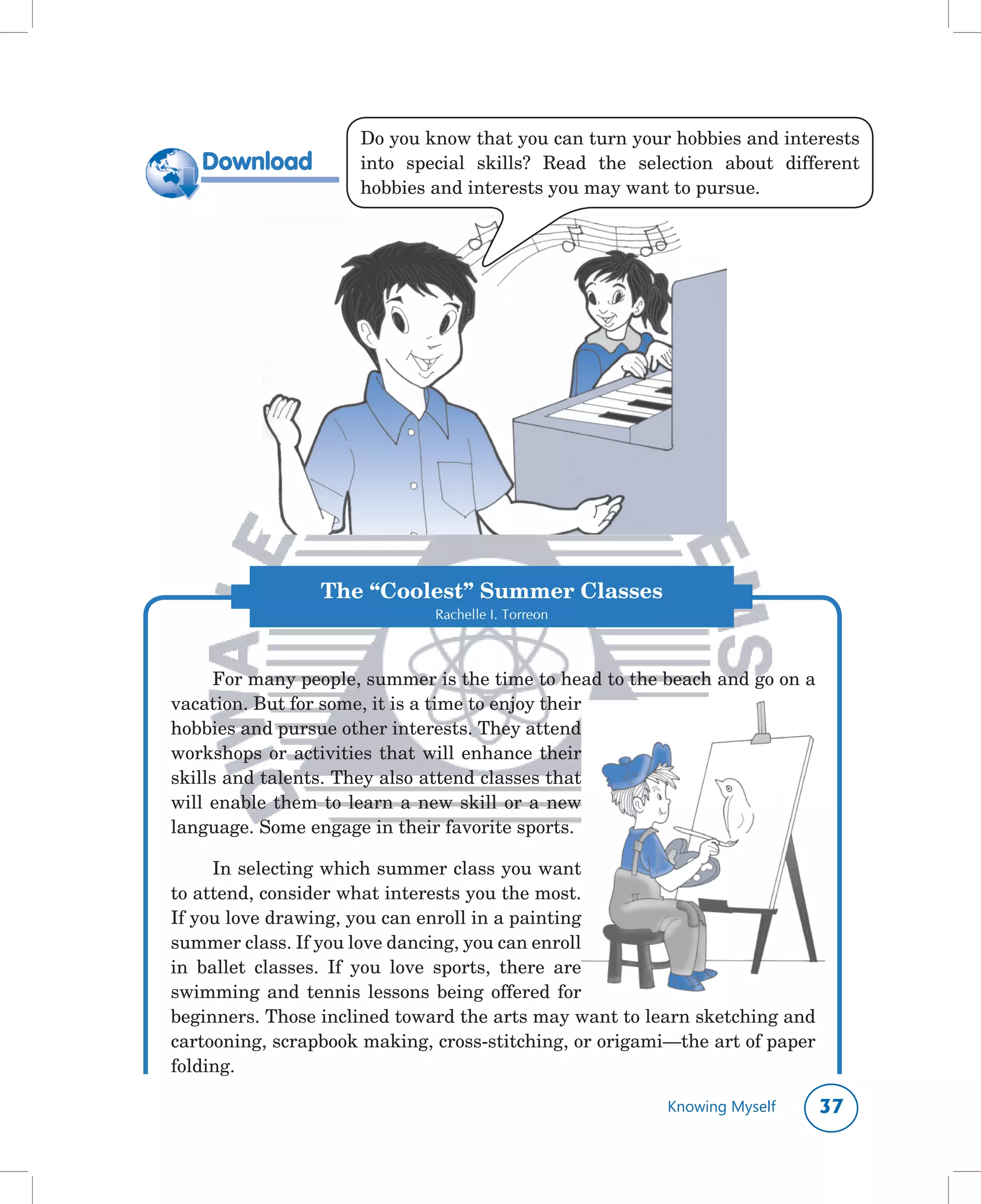 Do	you	know	that	you	can	turn	your	hobbies	and	interests	
   Download          into	 special	 skills?	 Read	 the	 selection	 about	 different	
                     hobbies	and	interests	you	may	want	to	pursue.




                 The “Coolest” Summer Classes
                              Rachelle I. Torreon



      For	many	people,	summer	is	the	time	to	head	to	the	beach	and	go	on	a	
vacation.	But	for	some,	it	is	a	time	to	enjoy	their	
hobbies	and	pursue	other	interests.	They	attend	
workshops	 or	 activities	 that	 will	 enhance	 their	
skills	and	talents.	They	also	attend	classes	that	
will	 enable	 them	 to	 learn	 a	 new	 skill	 or	 a	 new	
language.	Some	engage	in	their	favorite	sports.		

      In	selecting	which	summer	class	you	want	
to	attend,	consider	what	interests	you	the	most.	
If	you	love	drawing,	you	can	enroll	in	a	painting	
summer	class.	If	you	love	dancing,	you	can	enroll	
in	 ballet	 classes.	 If	 you	 love	 sports,	 there	 are	
swimming	 and	 tennis	 lessons	 being	 offered	 for	
beginners.	Those	inclined	toward	the	arts	may	want	to	learn	sketching	and	
cartooning,	scrapbook	making,	cross-stitching,	or	origami—the	art	of	paper	
folding.

                                                           Knowing Myself     
 