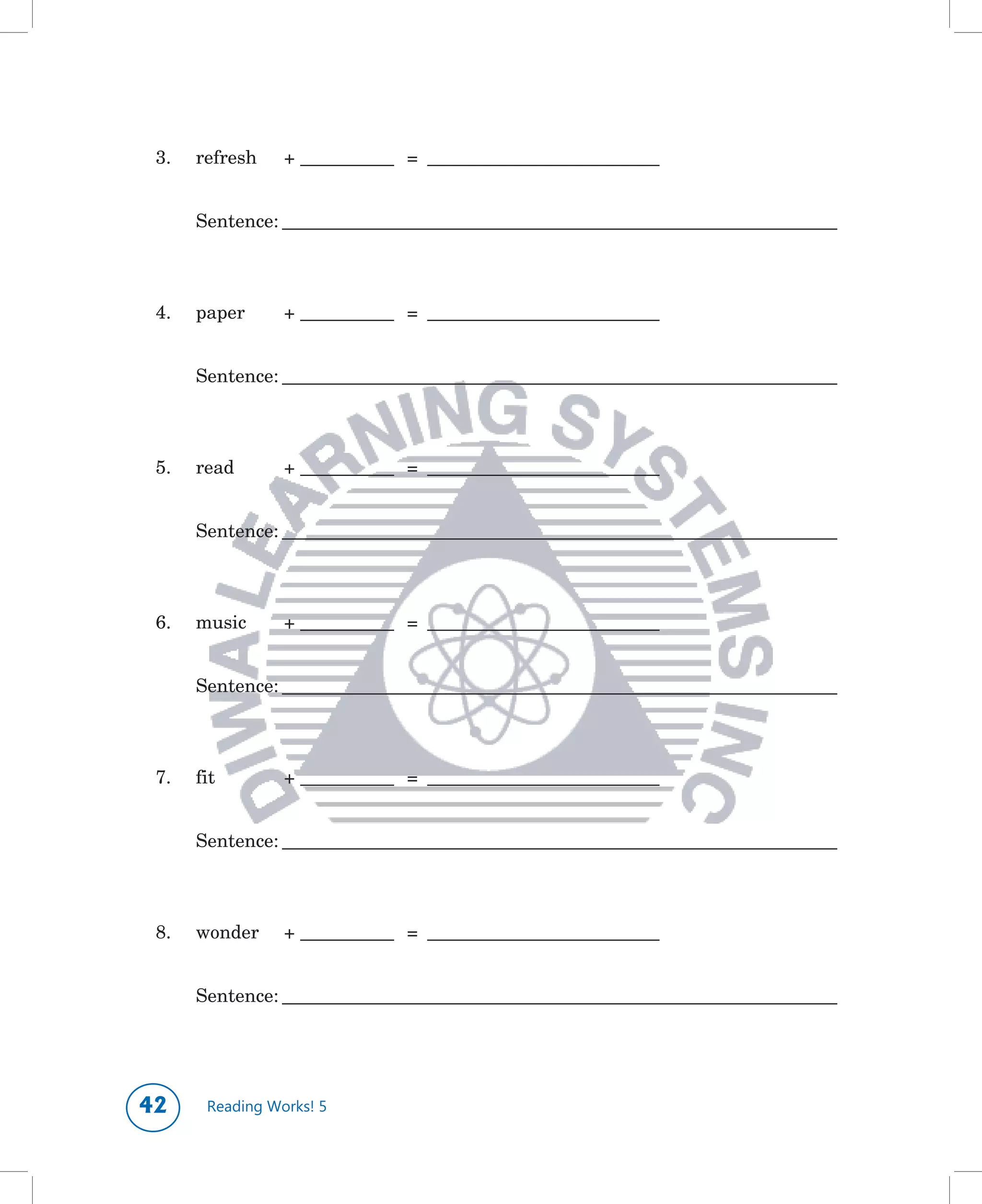 3.	   refresh		 +	____________				=			______________________________


 	     Sentence:	________________________________________________________________________



 4.	   paper	     +	____________				=			______________________________


 	     Sentence:	________________________________________________________________________



 5.	   read	      +	____________				=			______________________________


 	     Sentence:	________________________________________________________________________



 6.	   music	     +	____________				=			______________________________


 	     Sentence:	________________________________________________________________________



 7.	   fit	       +	____________				=			______________________________


 	     Sentence:	________________________________________________________________________



 8.	   wonder	    +	____________				=			______________________________


 	     Sentence:	________________________________________________________________________




      Reading Works! 5
 