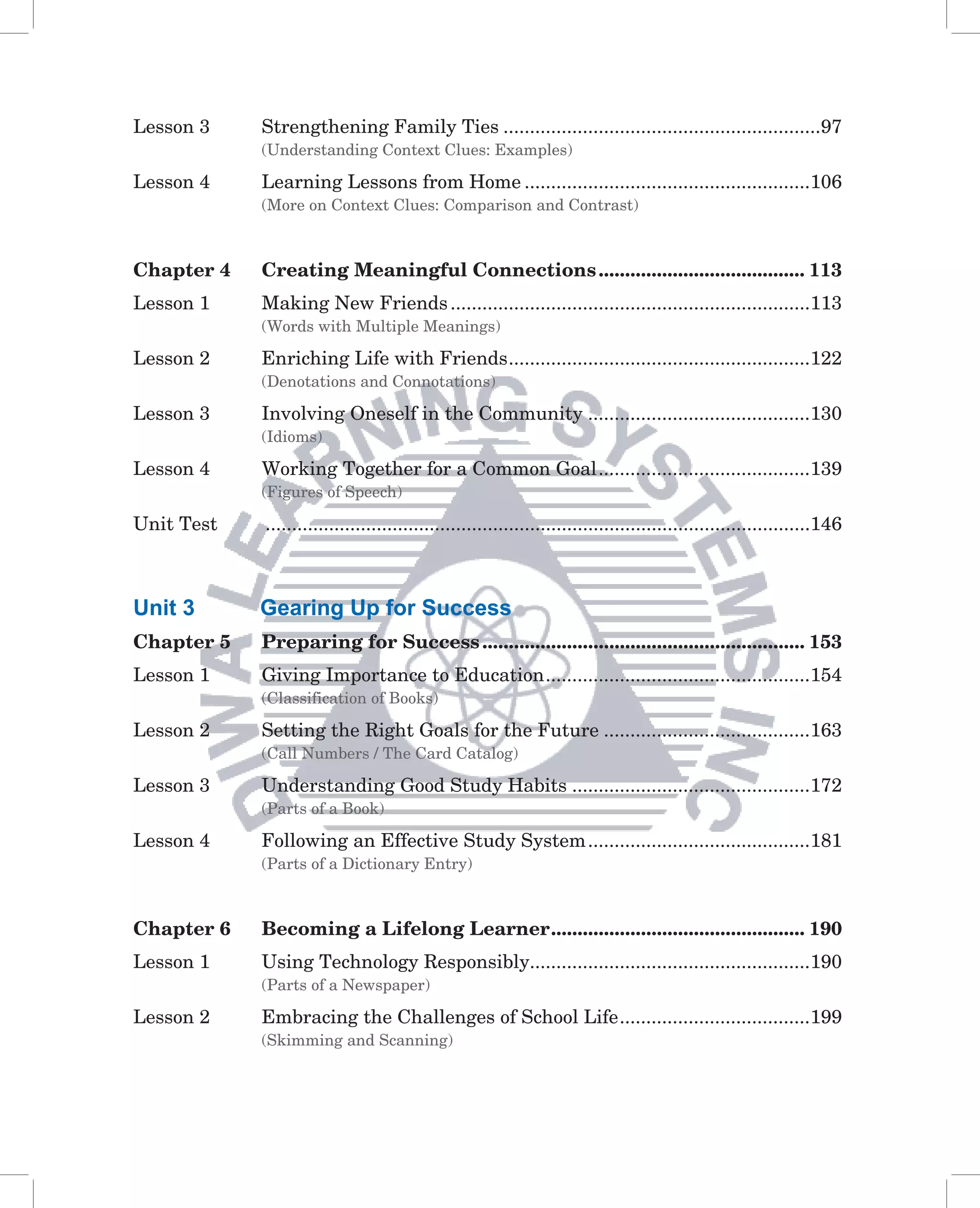 Lesson 3    Strengthening Family Ties ............................................................97
            (Understanding Context Clues: Examples)

Lesson 4    Learning Lessons from Home ......................................................106
            (More on Context Clues: Comparison and Contrast)



Chapter 4   Creating Meaningful Connections ....................................... 113
Lesson 1    Making New Friends ....................................................................113
            (Words with Multiple Meanings)

Lesson 2    Enriching Life with Friends .........................................................122
            (Denotations and Connotations)

Lesson 3    Involving Oneself in the Community ..........................................130
            (Idioms)

Lesson 4    Working Together for a Common Goal ........................................139
            (Figures of Speech)

Unit Test   .......................................................................................................146



Unit 3      Gearing Up for Success
Chapter 5   Preparing for Success ............................................................. 153
Lesson 1    Giving Importance to Education ..................................................154
            (Classification of Books)

Lesson 2    Setting the Right Goals for the Future .......................................163
            (Call Numbers / The Card Catalog)

Lesson 3    Understanding Good Study Habits .............................................172
            (Parts of a Book)

Lesson 4    Following an Effective Study System ..........................................181
            (Parts of a Dictionary Entry)



Chapter 6   Becoming a Lifelong Learner ................................................ 190
Lesson 1    Using Technology Responsibly.....................................................190
            (Parts of a Newspaper)

Lesson 2    Embracing the Challenges of School Life ....................................199
            (Skimming and Scanning)
 