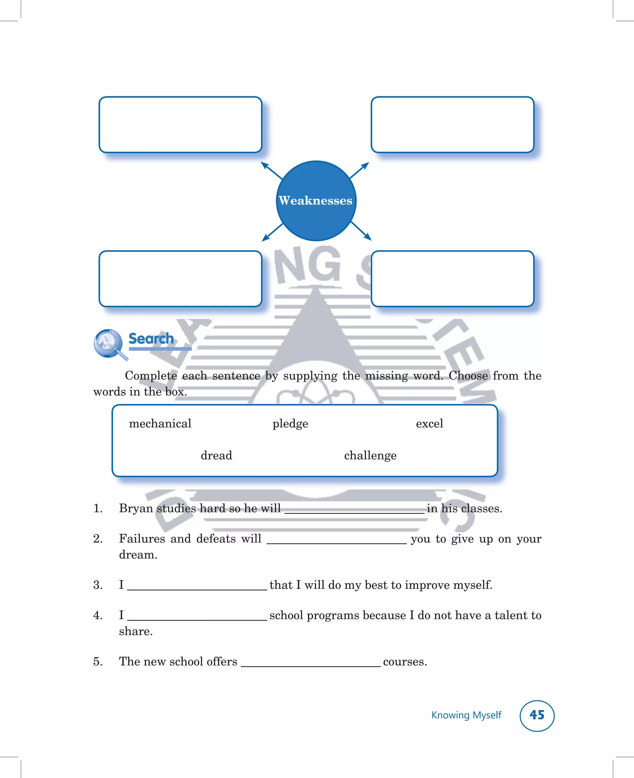 Weaknesses




        Search

    	 Complete	 each	 sentence	 by	 supplying	 the	 missing	 word.	 Choose	 from	 the	
words	in	the	box.

      	 mechanical	 	         	      pledge	        	      	       excel	

      	 	      	      dread		        	       	      challenge



1.	   Bryan	studies	hard	so	he	will	____________________________	in	his	classes.

2.	   Failures	 and	 defeats	 will	 ____________________________	 you	 to	 give	 up	 on	 your	
      dream.

3.	   I	____________________________	that	I	will	do	my	best	to	improve	myself.

4.	   I	____________________________	school	programs	because	I	do	not	have	a	talent	to	
      share.

5.	   The	new	school	offers	____________________________	courses.



                                                                      Knowing Myself      
 