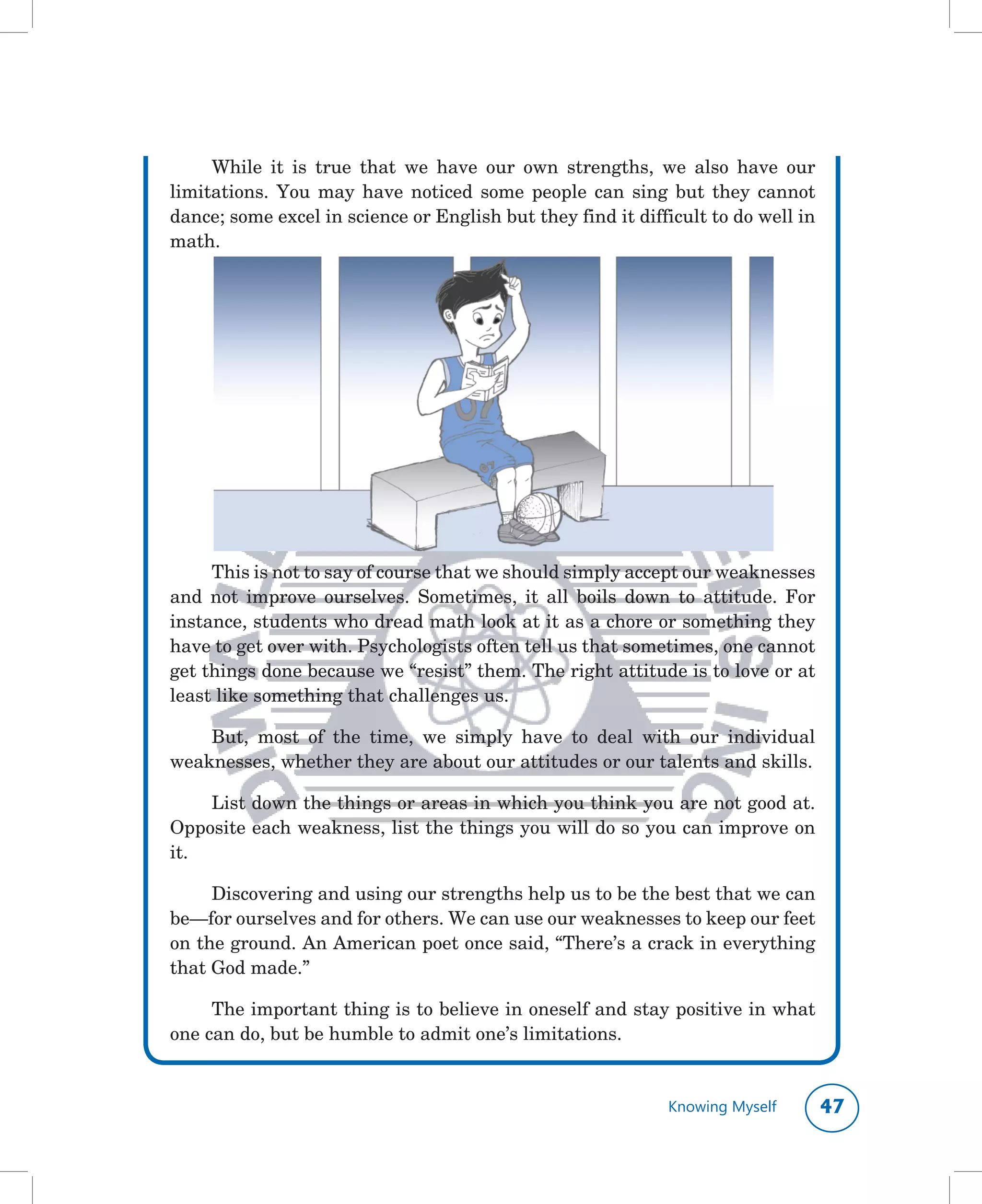 While	 it	 is	 true	 that	 we	 have	 our	 own	 strengths,	 we	 also	 have	 our	
limitations.	 You	 may	 have	 noticed	 some	 people	 can	 sing	 but	 they	 cannot	
dance;	some	excel	in	science	or	English	but	they	find	it	difficult	to	do	well	in	
math.




     This	is	not	to	say	of	course	that	we	should	simply	accept	our	weaknesses	
and	 not	 improve	 ourselves.	 Sometimes,	 it	 all	 boils	 down	 to	 attitude.	 For	
instance,	students	who	dread	math	look	at	it	as	a	chore	or	something	they	
have	to	get	over	with.	Psychologists	often	tell	us	that	sometimes,	one	cannot	
get	things	done	because	we	“resist”	them.	The	right	attitude	is	to	love	or	at	
least	like	something	that	challenges	us.

    But,	 most	 of	 the	 time,	 we	 simply	 have	 to	 deal	 with	 our	 individual	
weaknesses,	whether	they	are	about	our	attitudes	or	our	talents	and	skills.	

    List	down	the	things	or	areas	in	which	you	think	you	are	not	good	at.	
Opposite	each	weakness,	list	the	things	you	will	do	so	you	can	improve	on	
it.

     Discovering	and	using	our	strengths	help	us	to	be	the	best	that	we	can	
be—for	ourselves	and	for	others.	We	can	use	our	weaknesses	to	keep	our	feet	
on	the	ground.	An	American	poet	once	said,	“There’s	a	crack	in	everything	
that	God	made.”

     The	important	thing	is	to	believe	in	oneself	and	stay	positive	in	what	
one	can	do,	but	be	humble	to	admit	one’s	limitations.


                                                                Knowing Myself     
 