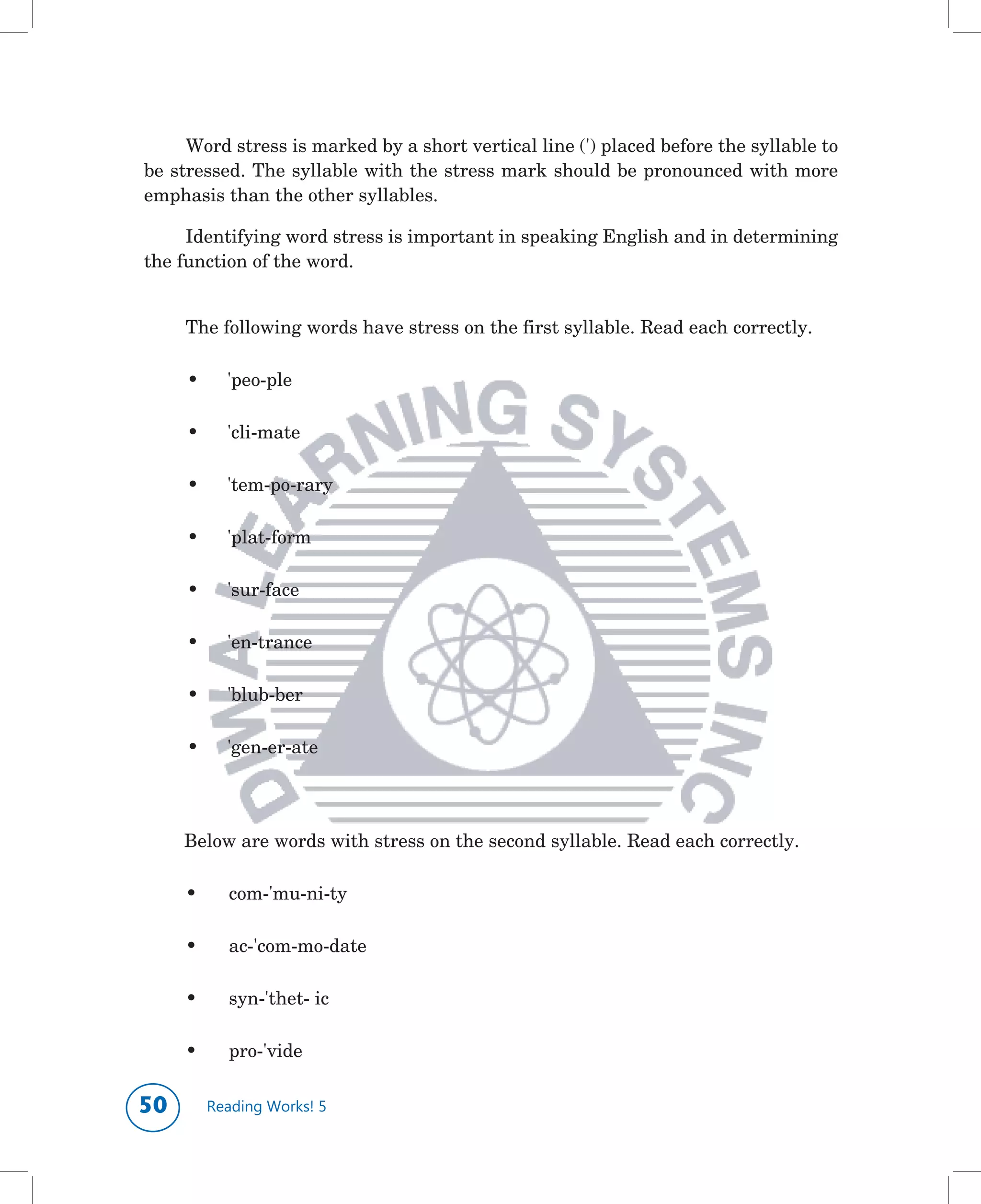 Word	stress	is	marked	by	a	short	vertical	line	(')	placed	before	the	syllable	to	
be	stressed.	The	syllable	with	the	stress	mark	should	be	pronounced	with	more	
emphasis	than	the	other	syllables.

     Identifying	word	stress	is	important	in	speaking	English	and	in	determining	
the	function	of	the	word.	


     The	following	words	have	stress	on	the	first	syllable.	Read	each	correctly.

     •	     'peo-ple	 	      	    	

     •	     'cli-mate	 	     	

     •	     'tem-po-rary	    	    	     	

     •	     'plat-form

     •	     'sur-face	 	     	    	

     •	     'en-trance	      	    	

     •	     'blub-ber	 	     	    	

     •	     'gen-er-ate	     	    	

	

	    Below	are	words	with	stress	on	the	second	syllable.	Read	each	correctly.

     •		    com-'mu-ni-ty	 	      	

     •		    ac-'com-mo-date	      	

     •		    syn-'thet-	ic	   	    	     	

     •		    pro-'vide	 	     	


0        Reading Works! 5
 