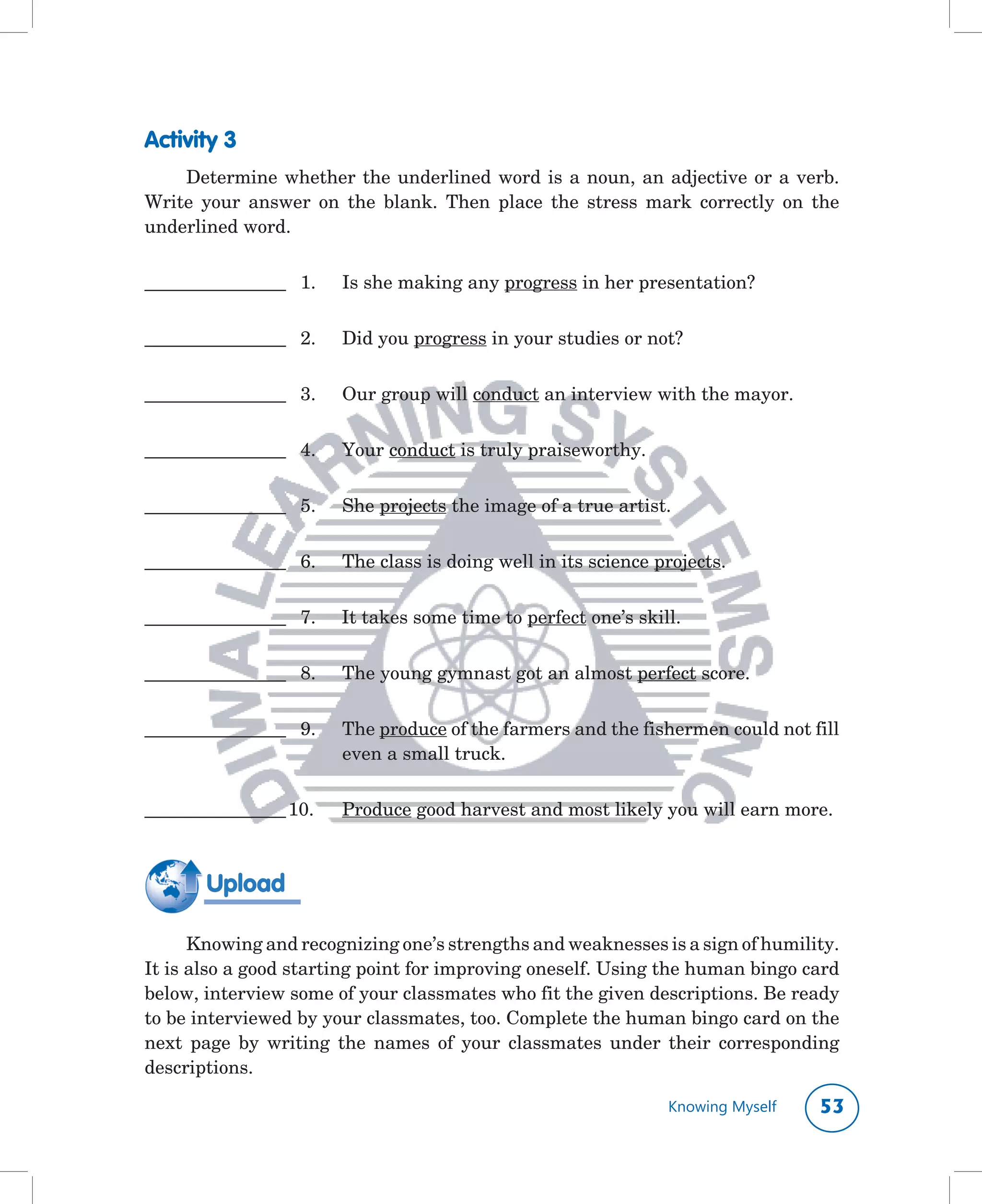 Activity 3
    Determine	 whether	 the	 underlined	 word	 is	 a	 noun,	 an	 adjective	 or	 a	 verb.	
Write	 your	 answer	 on	 the	 blank.	 Then	 place	 the	 stress	 mark	 correctly	 on	 the	
underlined	word.	


__________________		 1.		 Is	she	making	any	progress	in	her	presentation?


__________________		 2.		 Did	you	progress	in	your	studies	or	not?


__________________		 3.		 Our	group	will	conduct	an	interview	with	the	mayor.


__________________		 4.		 Your	conduct	is	truly	praiseworthy.


__________________		 5.	   She	projects	the	image	of	a	true	artist.


__________________		 6.		 The	class	is	doing	well	in	its	science	projects.


__________________		 7.					It	takes	some	time	to	perfect	one’s	skill.


__________________		 8.		 The	young	gymnast	got	an	almost	perfect	score.


__________________		 9.	   The	produce	of	the	farmers	and	the	fishermen	could	not	fill	
                           even	a	small	truck.


__________________	10.	    Produce	good	harvest	and	most	likely	you	will	earn	more.
	

        Upload

      Knowing	and	recognizing	one’s	strengths	and	weaknesses	is	a	sign	of	humility.	
It	is	also	a	good	starting	point	for	improving	oneself.	Using	the	human	bingo	card	
below,	interview	some	of	your	classmates	who	fit	the	given	descriptions.	Be	ready	
to	be	interviewed	by	your	classmates,	too.	Complete	the	human	bingo	card	on	the	
next	 page	 by	 writing	 the	 names	 of	 your	 classmates	 under	 their	 corresponding	
descriptions.	

                                                                    Knowing Myself   
 