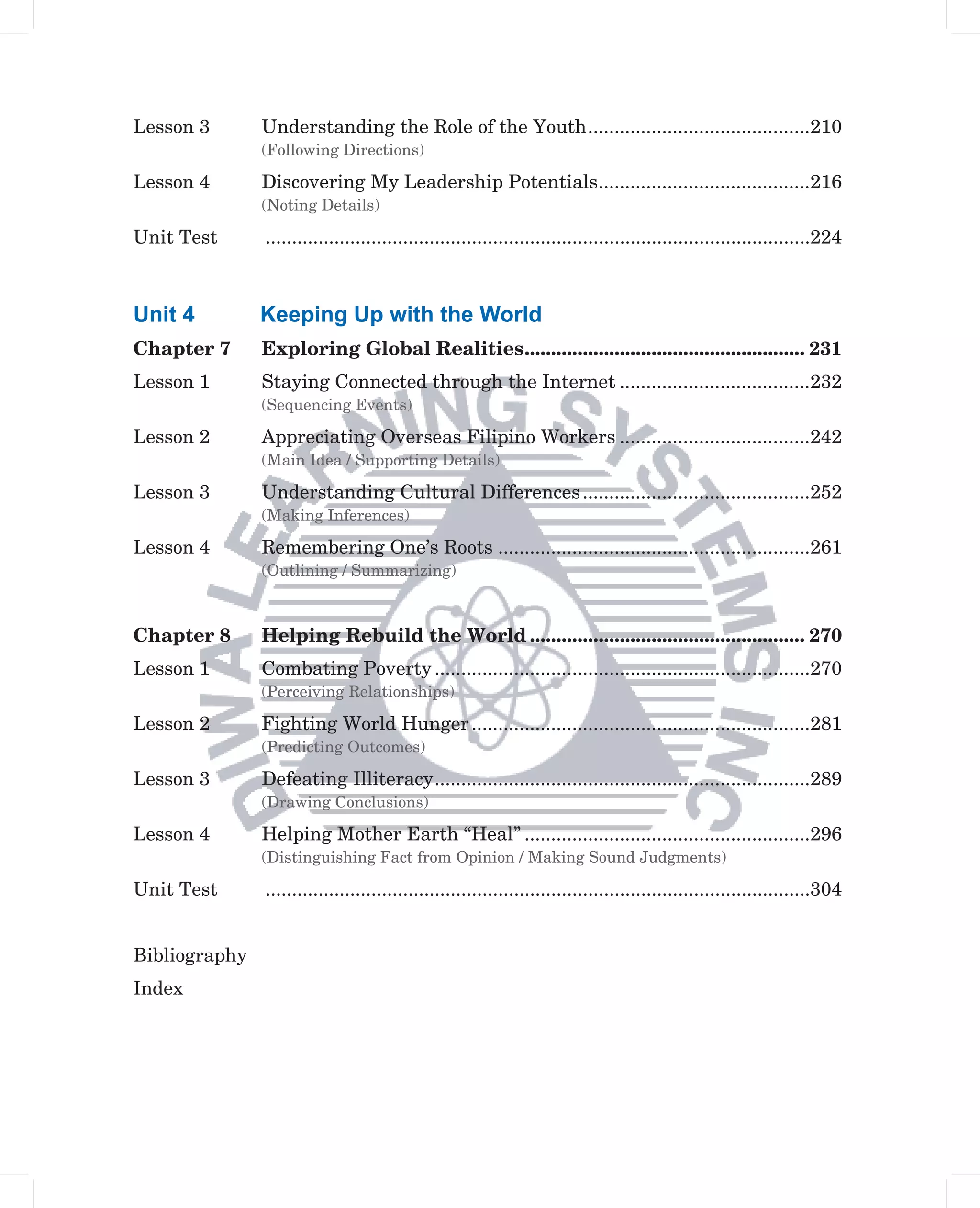 Lesson 3       Understanding the Role of the Youth ..........................................210
               (Following Directions)

Lesson 4       Discovering My Leadership Potentials ........................................216
               (Noting Details)

Unit Test      .......................................................................................................224



Unit 4         Keeping Up with the World
Chapter 7      Exploring Global Realities ..................................................... 231
Lesson 1       Staying Connected through the Internet ....................................232
               (Sequencing Events)

Lesson 2       Appreciating Overseas Filipino Workers ....................................242
               (Main Idea / Supporting Details)

Lesson 3       Understanding Cultural Differences ...........................................252
               (Making Inferences)

Lesson 4       Remembering One’s Roots ...........................................................261
               (Outlining / Summarizing)



Chapter 8      Helping Rebuild the World .................................................... 270
Lesson 1       Combating Poverty .......................................................................270
               (Perceiving Relationships)

Lesson 2       Fighting World Hunger ................................................................281
               (Predicting Outcomes)

Lesson 3       Defeating Illiteracy .......................................................................289
               (Drawing Conclusions)

Lesson 4       Helping Mother Earth “Heal” ......................................................296
               (Distinguishing Fact from Opinion / Making Sound Judgments)

Unit Test      .......................................................................................................304


Bibliography
Index
 
