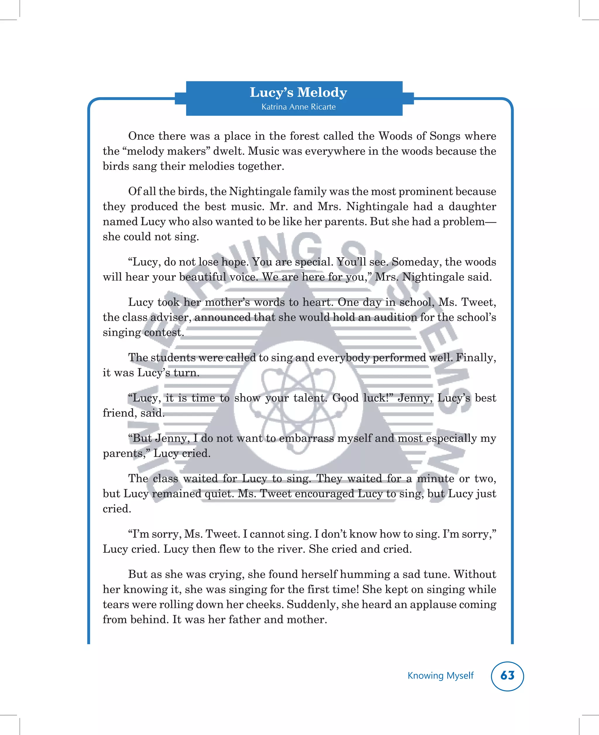 Lucy’s Melody
                                  Katrina Anne Ricarte


     Once	there	was	a	place	in	the	forest	called	the	Woods	of	Songs	where	
the	“melody	makers”	dwelt.	Music	was	everywhere	in	the	woods	because	the	
birds	sang	their	melodies	together.	

     Of	all	the	birds,	the	Nightingale	family	was	the	most	prominent	because	
they	 produced	 the	 best	 music.	 Mr.	 and	 Mrs.	 Nightingale	 had	 a	 daughter	
named	Lucy	who	also	wanted	to	be	like	her	parents.	But	she	had	a	problem—
she	could	not	sing.	

     “Lucy,	do	not	lose	hope.	You	are	special.	You’ll	see.	Someday,	the	woods	
will	hear	your	beautiful	voice.	We	are	here	for	you,”	Mrs.	Nightingale	said.

     Lucy	took	her	mother’s	words	to	heart.	One	day	in	school,	Ms.	Tweet,	
the	class	adviser,	announced	that	she	would	hold	an	audition	for	the	school’s	
singing	contest.

     The	students	were	called	to	sing	and	everybody	performed	well.	Finally,	
it	was	Lucy’s	turn.	

     “Lucy,	 it	 is	 time	 to	 show	 your	 talent.	 Good	 luck!”	 Jenny,	 Lucy’s	 best	
friend,	said.

    “But	Jenny,	I	do	not	want	to	embarrass	myself	and	most	especially	my	
parents,”	Lucy	cried.

     The	 class	 waited	 for	 Lucy	 to	 sing.	 They	 waited	 for	 a	 minute	 or	 two,	
but	Lucy	remained	quiet.	Ms.	Tweet	encouraged	Lucy	to	sing,	but	Lucy	just	
cried.

    “I’m	sorry,	Ms.	Tweet.	I	cannot	sing.	I	don’t	know	how	to	sing.	I’m	sorry,”	
Lucy	cried.	Lucy	then	flew	to	the	river.	She	cried	and	cried.

     But	as	she	was	crying,	she	found	herself	humming	a	sad	tune.	Without	
her	knowing	it,	she	was	singing	for	the	first	time!	She	kept	on	singing	while	
tears	were	rolling	down	her	cheeks.	Suddenly,	she	heard	an	applause	coming	
from	behind.	It	was	her	father	and	mother.	



                                                                  Knowing Myself          
 