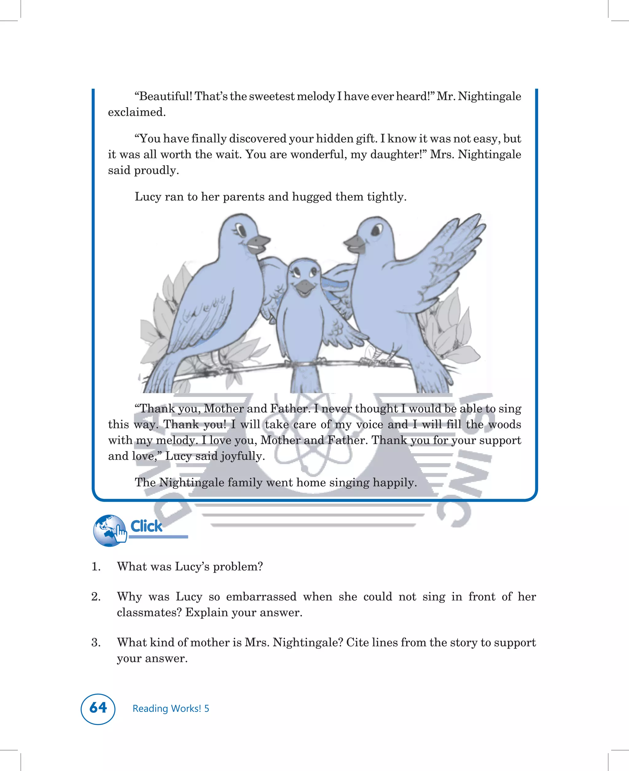 “Beautiful!	That’s	the	sweetest	melody	I	have	ever	heard!”	Mr.	Nightingale	
      exclaimed.

           “You	have	finally	discovered	your	hidden	gift.	I	know	it	was	not	easy,	but	
      it	was	all	worth	the	wait.	You	are	wonderful,	my	daughter!”	Mrs.	Nightingale	
      said	proudly.

           Lucy	ran	to	her	parents	and	hugged	them	tightly.




           “Thank	you,	Mother	and	Father.	I	never	thought	I	would	be	able	to	sing	
      this	way.	Thank	you!	I	will	take	care	of	my	voice	and	I	will	fill	the	woods	
      with	my	melody.	I	love	you,	Mother	and	Father.	Thank	you	for	your	support	
      and	love,”	Lucy	said	joyfully.

           The	Nightingale	family	went	home	singing	happily.


          Click

1.	    What	was	Lucy’s	problem?

2.	    Why	 was	 Lucy	 so	 embarrassed	 when	 she	 could	 not	 sing	 in	 front	 of	 her	
       classmates?	Explain	your	answer.

3.	    What	kind	of	mother	is	Mrs.	Nightingale?	Cite	lines	from	the	story	to	support	
       your	answer.	



        Reading Works! 5
 