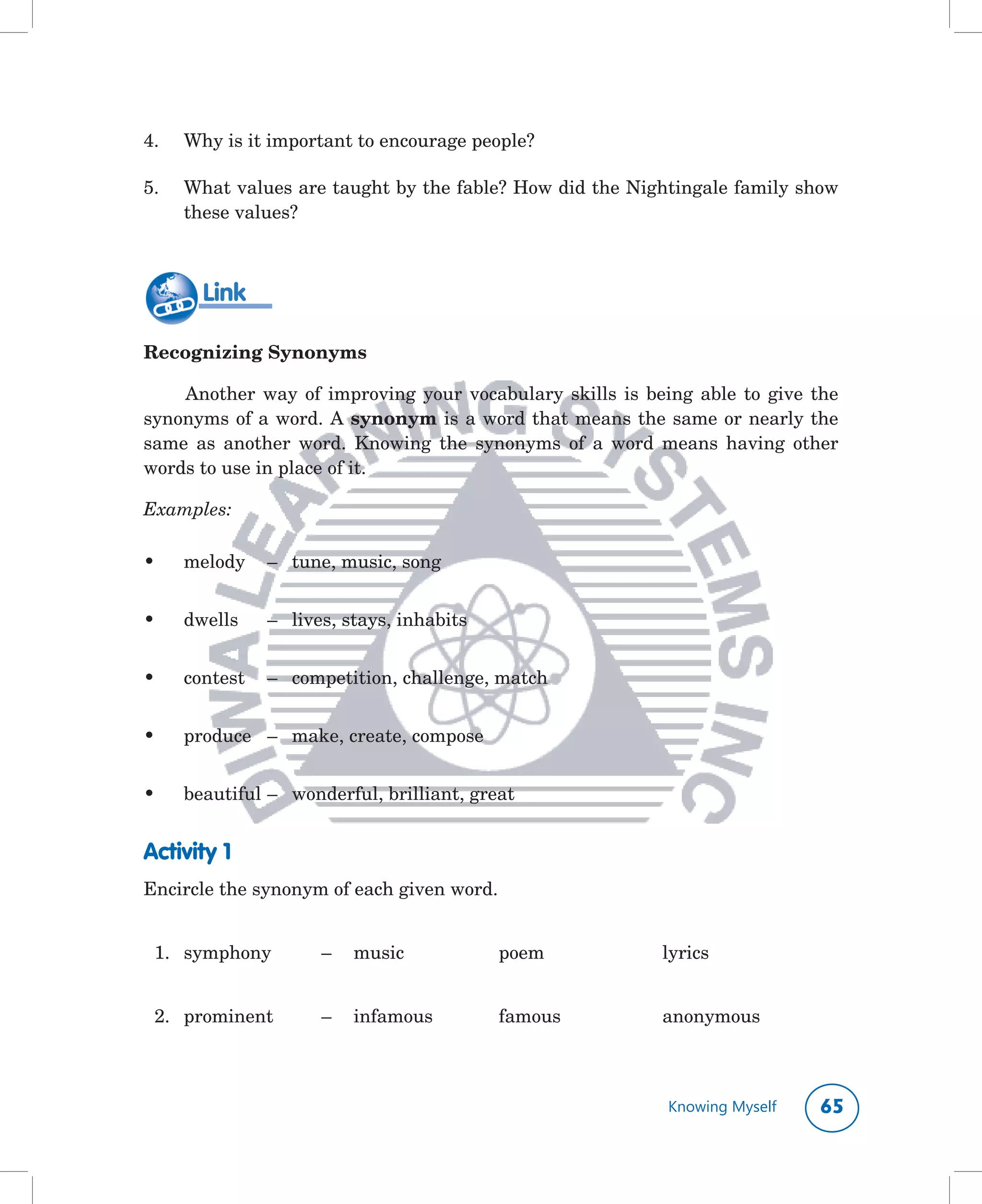 4.	   Why	is	it	important	to	encourage	people?

5.	   What	values	are	taught	by	the	fable?	How	did	the	Nightingale	family	show	
      these	values?	



        Link

Recognizing Synonyms

    Another	 way	 of	 improving	 your	 vocabulary	 skills	 is	 being	 able	 to	 give	 the	
synonyms	of	a	word.	A	synonym	is	a	word	that	means	the	same	or	nearly	the	
same	 as	 another	 word.	 Knowing	 the	 synonyms	 of	 a	 word	 means	 having	 other	
words	to	use	in	place	of	it.	

Examples:

•	    melody		 –		 tune,	music,	song


•	    dwells	   –	 lives,	stays,	inhabits


•	    contest	 –		 competition,	challenge,	match


•	    produce	 –	 make,	create,	compose


•	    beautiful	–	 wonderful,	brilliant,	great


Activity 1
Encircle	the	synonym	of	each	given	word.


	 1.	 symphony	       –	 music		             poem	                lyrics


	 2.	 prominent	      –	 infamous	           famous	              anonymous



                                                                   Knowing Myself     
 