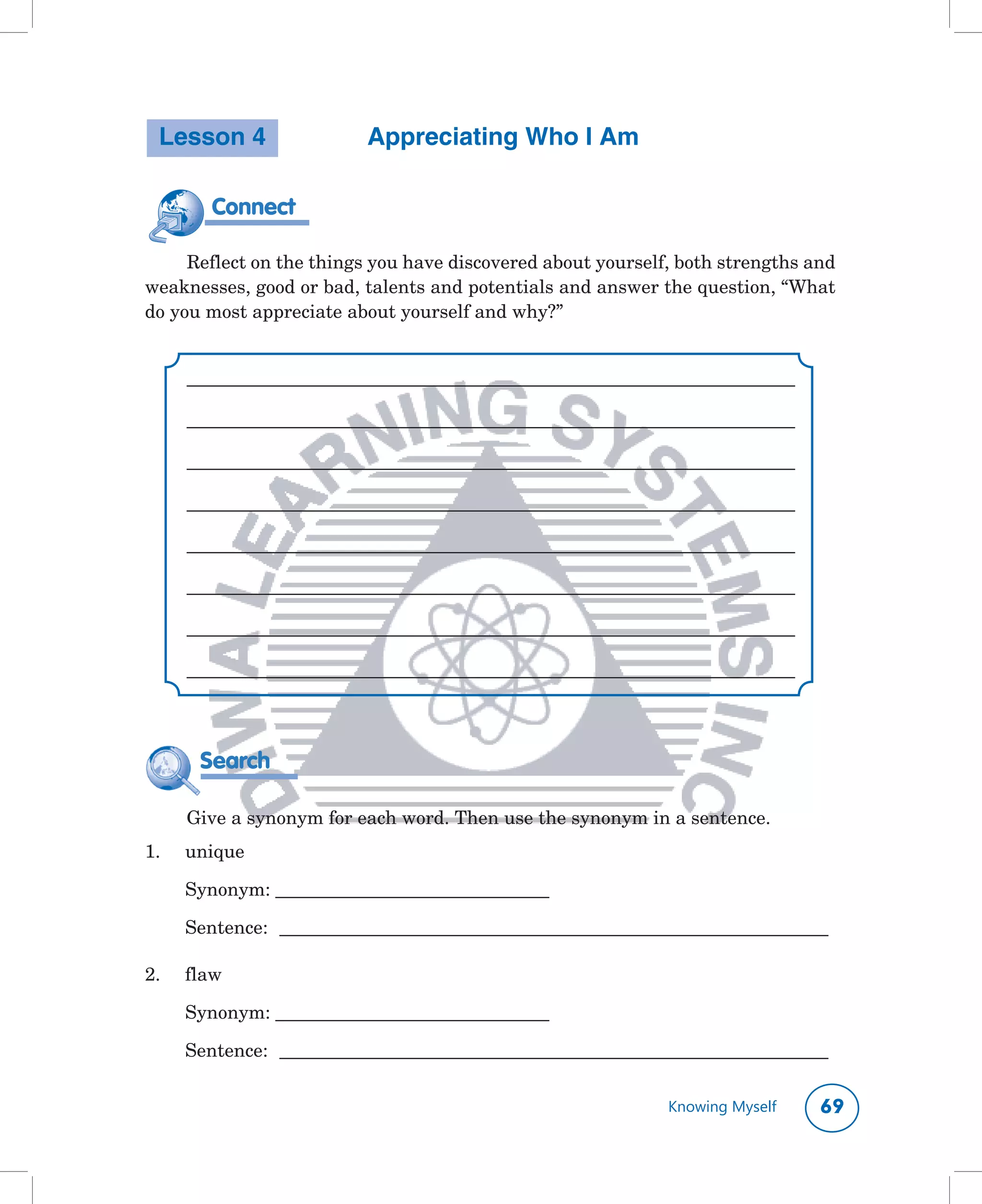 Lesson 4                 Appreciating Who I Am

         Connect

     Reflect	on	the	things	you	have	discovered	about	yourself,	both	strengths	and	
weaknesses,	good	or	bad,	talents	and	potentials	and	answer	the	question,	“What	
do	you	most	appreciate	about	yourself	and	why?”


      ______________________________________________________________________________

      ______________________________________________________________________________

      ______________________________________________________________________________

      ______________________________________________________________________________

      ______________________________________________________________________________

      ______________________________________________________________________________

      ______________________________________________________________________________

      ______________________________________________________________________________



       Search

      Give	a	synonym	for	each	word.	Then	use	the	synonym	in	a	sentence.	
1.	   unique	

	     Synonym:	___________________________________	

	     Sentence:	 ______________________________________________________________________

2.	   flaw	

	     Synonym:	___________________________________	

	     Sentence:	 ______________________________________________________________________

                                                                   Knowing Myself      
 