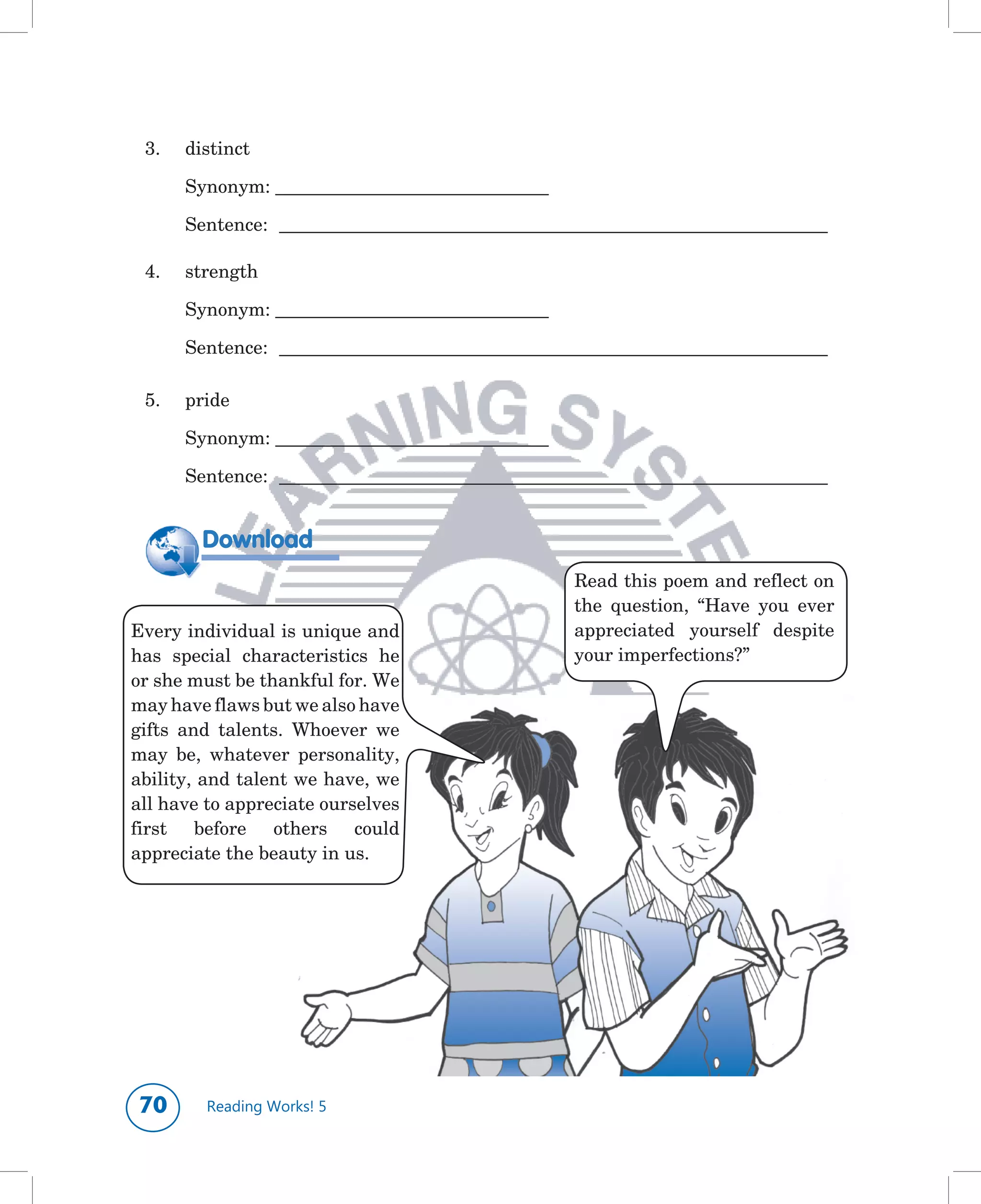 3.	   distinct

 	     Synonym:	___________________________________	

 	     Sentence:	 ______________________________________________________________________

 4.	   strength

 	     Synonym:	___________________________________	

 	     Sentence:	 ______________________________________________________________________

 5.	   pride

 	     Synonym:	___________________________________	

 	     Sentence:	 ______________________________________________________________________


         Download
                                                        Read	this	poem	and	reflect	on	
                                                        the	 question,	 “Have	 you	 ever	
Every	individual	is	unique	and	                         appreciated	 yourself	 despite	
has	 special	 characteristics	 he	                      your	imperfections?”
or	she	must	be	thankful	for.	We	
may	have	flaws	but	we	also	have	
gifts	 and	 talents.	 Whoever	 we	
may	 be,	 whatever	 personality,	
ability,	and	talent	we	have,	we	
all	have	to	appreciate	ourselves	
first	 before	 others	 could	
appreciate	the	beauty	in	us.




0       Reading Works! 5
 