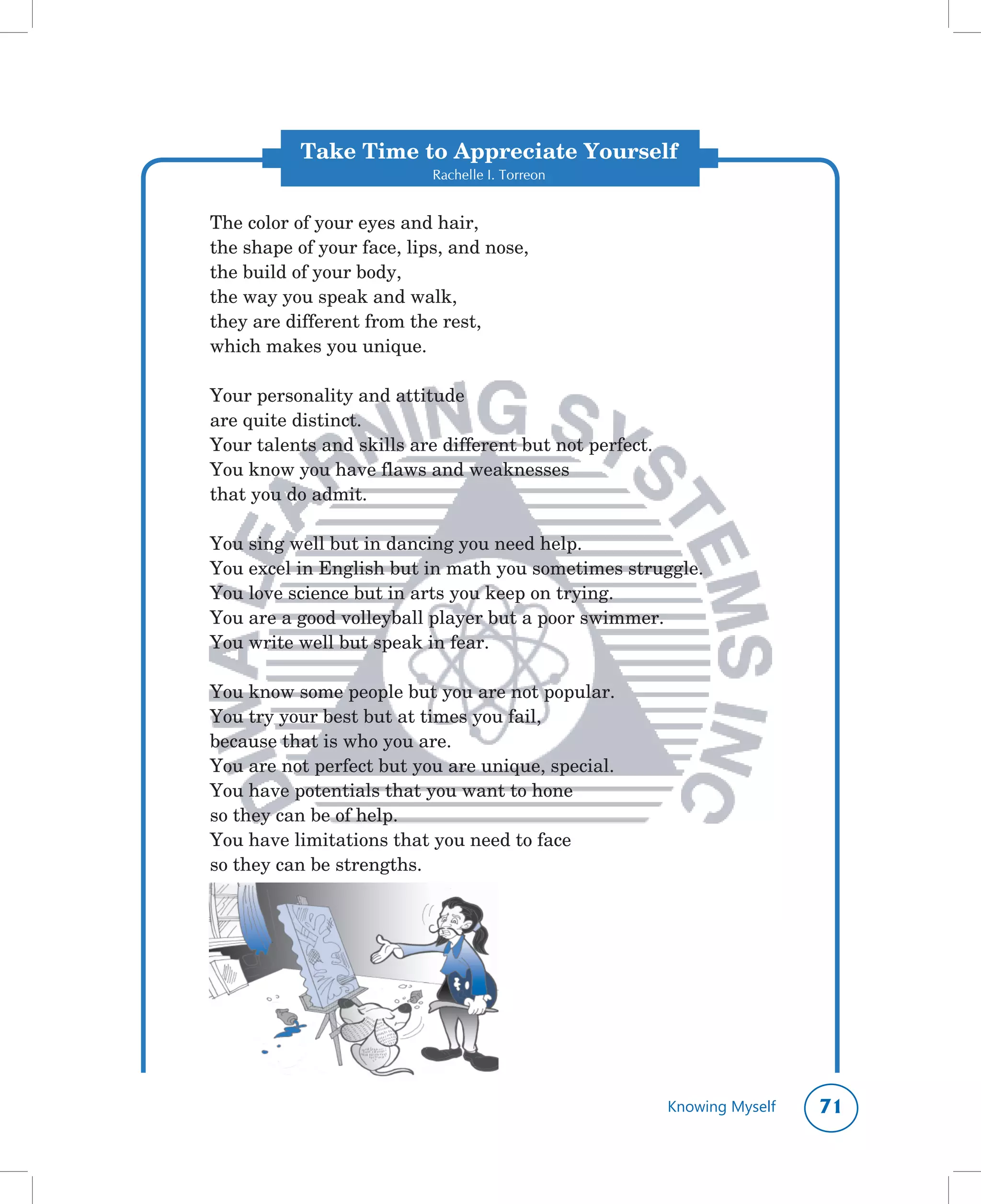 Take Time to Appreciate Yourself
                           Rachelle I. Torreon


The	color	of	your	eyes	and	hair,
the	shape	of	your	face,	lips,	and	nose,
the	build	of	your	body,
the	way	you	speak	and	walk,
they	are	different	from	the	rest,
which	makes	you	unique.

Your	personality	and	attitude
are	quite	distinct.
Your	talents	and	skills	are	different	but	not	perfect.
You	know	you	have	flaws	and	weaknesses
that	you	do	admit.

You	sing	well	but	in	dancing	you	need	help.
You	excel	in	English	but	in	math	you	sometimes	struggle.
You	love	science	but	in	arts	you	keep	on	trying.
You	are	a	good	volleyball	player	but	a	poor	swimmer.
You	write	well	but	speak	in	fear.

You	know	some	people	but	you	are	not	popular.
You	try	your	best	but	at	times	you	fail,
because	that	is	who	you	are.
You	are	not	perfect	but	you	are	unique,	special.
You	have	potentials	that	you	want	to	hone
so	they	can	be	of	help.
You	have	limitations	that	you	need	to	face
so	they	can	be	strengths.




                                                         Knowing Myself   1
 