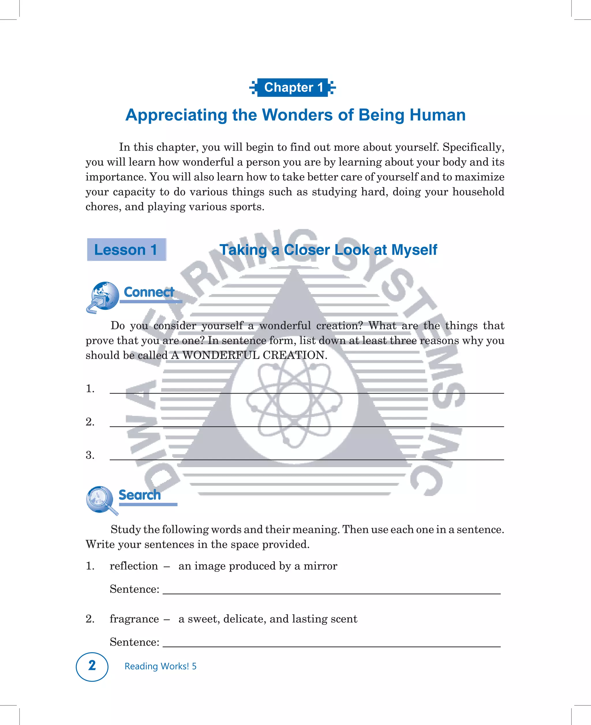 Chapter 1
                       What’s in a Name?
         Appreciating the Wonders of Being Human
     	 In	this	chapter,	you	will	begin	to	find	out	more	about	yourself.	Specifically,	
you	will	learn	how	wonderful	a	person	you	are	by	learning	about	your	body	and	its	
importance.	You	will	also	learn	how	to	take	better	care	of	yourself	and	to	maximize	
your	capacity	to	do	various	things	such	as	studying	hard,	doing	your	household	
chores,	and	playing	various	sports.	



    Lesson 1                 Taking a Closer Look at Myself

         Connect

    Do	 you	 consider	 yourself	 a	 wonderful	 creation?	 What	 are	 the	 things	 that	
prove	that	you	are	one?	In	sentence	form,	list	down	at	least	three	reasons	why	you	
should	be	called	A	WONDERFUL	CREATION.

1.	   ____________________________________________________________________________________

2.	   ____________________________________________________________________________________

3.	   ____________________________________________________________________________________


       Search

    Study	the	following	words	and	their	meaning.	Then	use	each	one	in	a	sentence.	
Write	your	sentences	in	the	space	provided.
1.	   reflection		–		 an	image	produced	by	a	mirror	

	     Sentence:	________________________________________________________________________

2.	   fragrance		–		 a	sweet,	delicate,	and	lasting	scent

	     Sentence:	________________________________________________________________________

        Reading Works! 5
 