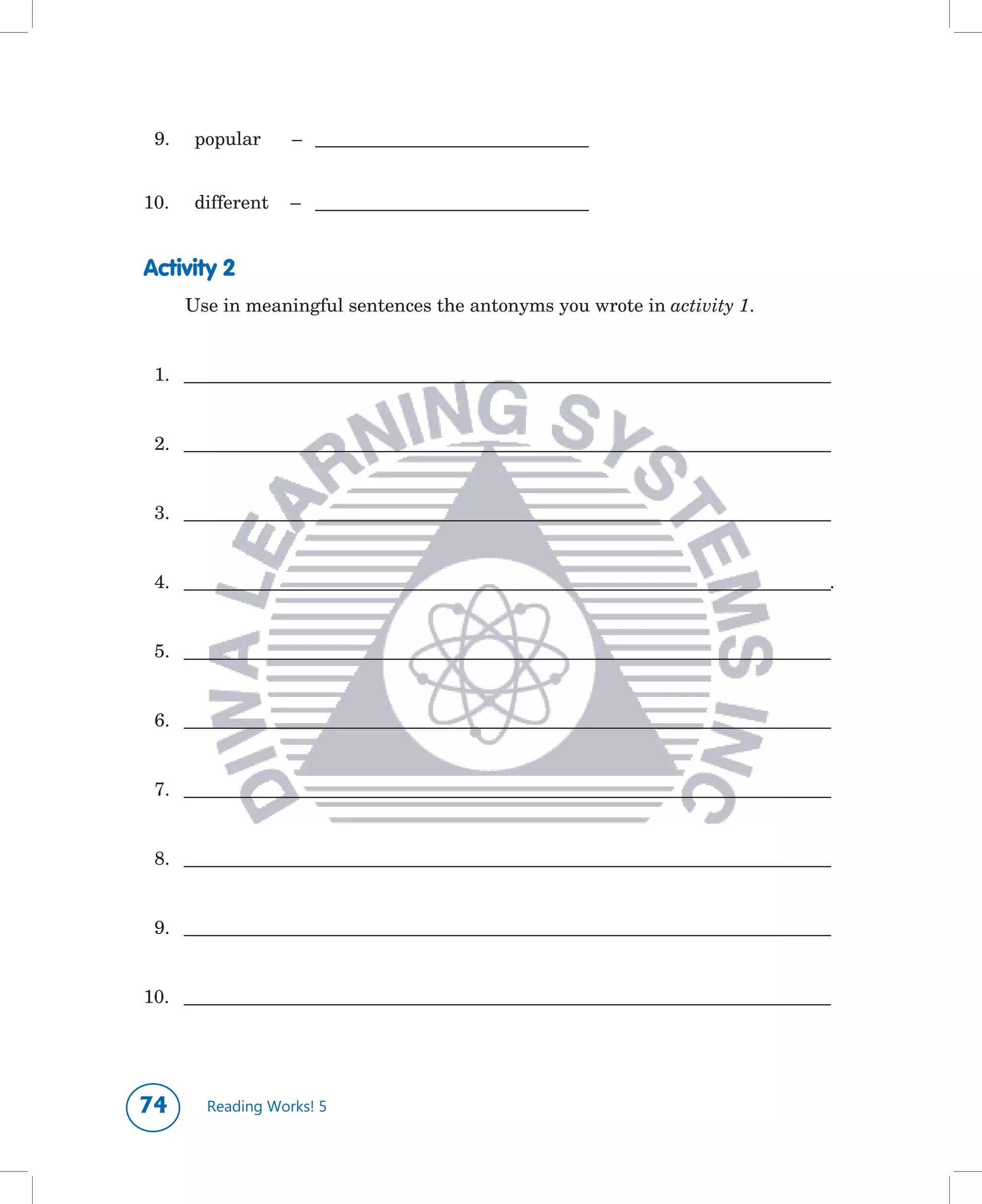 9.	    popular	    –		 ___________________________________


10.	 	 different	 –		 ___________________________________


Activity 2
       Use	in	meaningful	sentences	the	antonyms	you	wrote	in	activity 1.


 1.		 ___________________________________________________________________________________


 2.		 ___________________________________________________________________________________


 3.		 ___________________________________________________________________________________


 4.		 ___________________________________________________________________________________.


 5.		 ___________________________________________________________________________________


 6.		 ___________________________________________________________________________________


 7.		 ___________________________________________________________________________________


 8.		 ___________________________________________________________________________________


 9.		 ___________________________________________________________________________________


10.		 ___________________________________________________________________________________




       Reading Works! 5
 