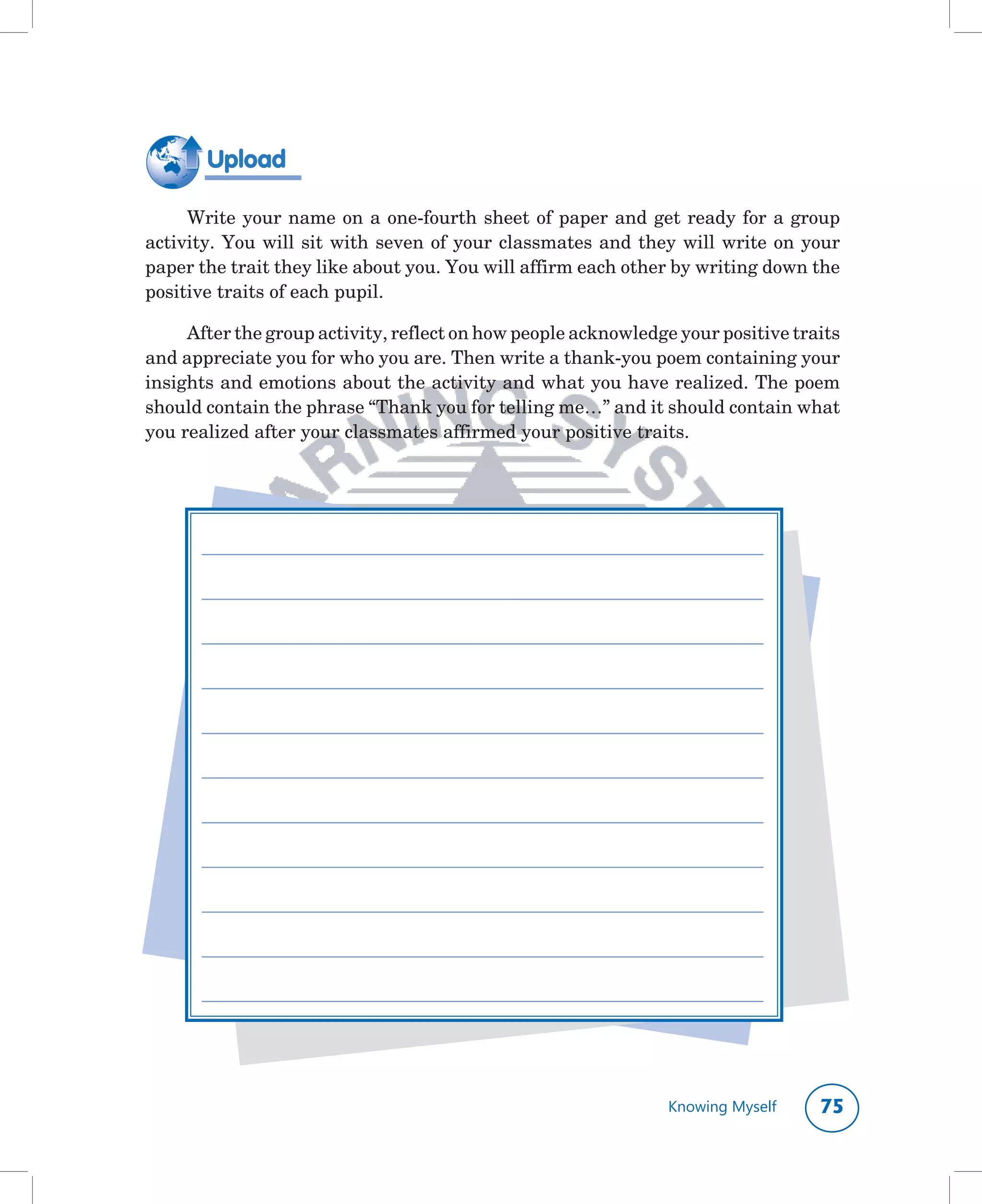 Upload

     Write	your	name	on	a	one-fourth	sheet	of	paper	and	get	ready	for	a	group	
activity.	You	will	sit	with	seven	of	your	classmates	and	they	will	write	on	your	
paper	the	trait	they	like	about	you.	You	will	affirm	each	other	by	writing	down	the	
positive	traits	of	each	pupil.

     After	the	group	activity,	reflect	on	how	people	acknowledge	your	positive	traits	
and	appreciate	you	for	who	you	are.	Then	write	a	thank-you	poem	containing	your	
insights	and	emotions	about	the	activity	and	what	you	have	realized.	The	poem	
should	contain	the	phrase	“Thank	you	for	telling	me…”	and	it	should	contain	what	
you	realized	after	your	classmates	affirmed	your	positive	traits.




      ________________________________________________________________________

      ________________________________________________________________________

      ________________________________________________________________________

      ________________________________________________________________________

      ________________________________________________________________________

      ________________________________________________________________________

      ________________________________________________________________________

      ________________________________________________________________________

      ________________________________________________________________________

      ________________________________________________________________________

      ________________________________________________________________________




                                                                 Knowing Myself   
 