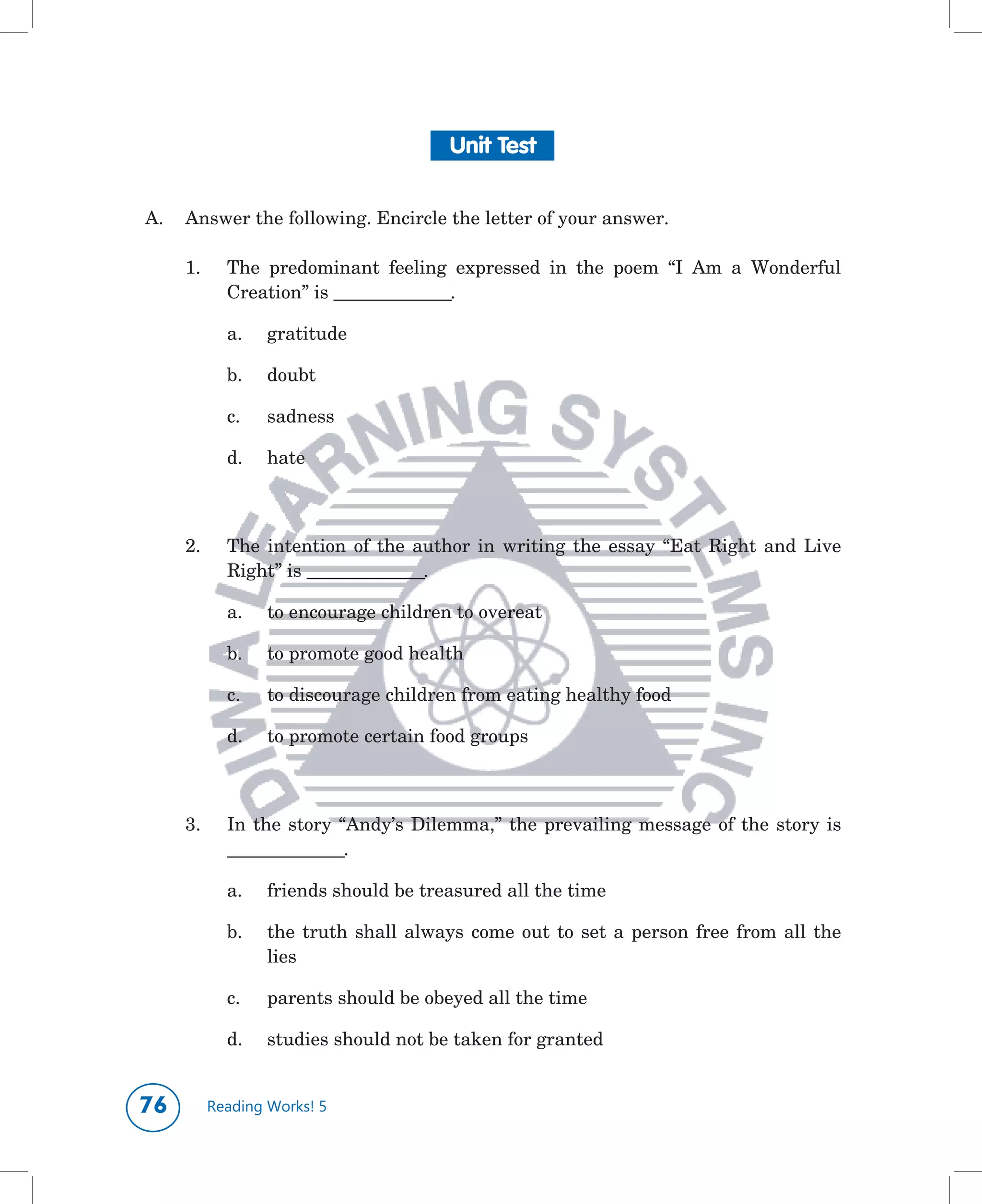 Unit Test


A.	 Answer	the	following.	Encircle	the	letter	of	your	answer.

     1.	     The	 predominant	 feeling	 expressed	 in	 the	 poem	 “I	 Am	 a	 Wonderful	
             Creation”	is	_______________.

             a.	   gratitude

             b.	   doubt

             c.	   sadness

             d.	   hate
	


     2.	     The	 intention	 of	 the	 author	 in	 writing	 the	 essay	 “Eat	 Right	 and	 Live	
             Right”	is	_______________.

             a.	   to	encourage	children	to	overeat

             b.	   to	promote	good	health	

             c.	   to	discourage	children	from	eating	healthy	food

             d.	   to	promote	certain	food	groups



     3.	     In	 the	 story	 “Andy’s	 Dilemma,”	 the	 prevailing	 message	 of	 the	 story	 is	
             _______________.

             a.	   friends	should	be	treasured	all	the	time

             b.	   the	 truth	 shall	 always	 come	 out	 to	 set	 a	 person	 free	 from	 all	 the	
                   lies

             c.	   parents	should	be	obeyed	all	the	time

             d.	   studies	should	not	be	taken	for	granted


         Reading Works! 5
 