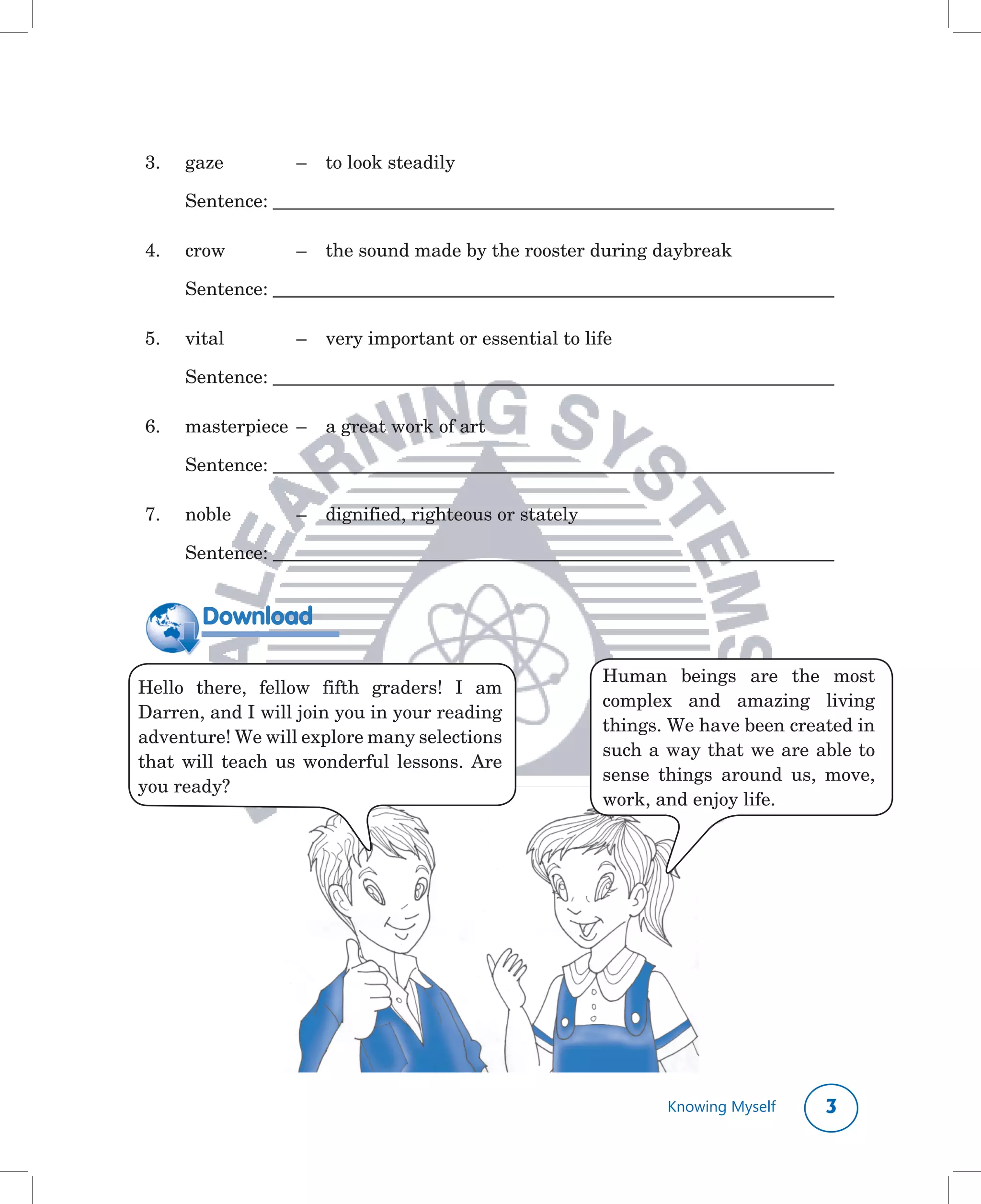 3.	   gaze		        –		 to	look	steadily

	     Sentence:	________________________________________________________________________

4.	   crow		        –		 the	sound	made	by	the	rooster	during	daybreak

	     Sentence:	________________________________________________________________________

5.	   vital	        –		 very	important	or	essential	to	life

	     Sentence:	________________________________________________________________________

6.	   masterpiece		–		 a	great	work	of	art	

	     Sentence:	________________________________________________________________________

7.	   noble		       –			 dignified,	righteous	or	stately	

	     Sentence:	________________________________________________________________________


        Download

                                                            Human	 beings	 are	 the	 most	
Hello	 there,	 fellow	 fifth	 graders!	 I	 am	
                                                            complex	 and	 amazing	 living	
Darren,	and	I	will	join	you	in	your	reading	
                                                            things.	We	have	been	created	in	
adventure!	We	will	explore	many	selections	
                                                            such	a	way	that	we	are	able	to	
that	 will	 teach	 us	 wonderful	 lessons.	 Are	
                                                            sense	 things	 around	 us,	 move,	
you	ready?
                                                            work,	and	enjoy	life.	




                                                                   Knowing Myself      
 