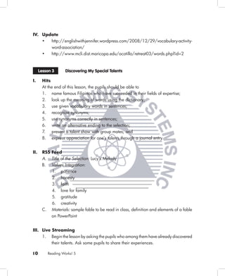 IV. Update
    •  http://englishwithjennifer.wordpress.com/2008/12/29/vocabulary-activity-
       word-association/
    •  http://www.mcli.dist.maricopa.edu/ocotillo/retreat03/words.php?id=2



      Lesson 3        Discovering My Special Talents

I.     Hits
       At the end of this lesson, the pupils should be able to
       1. name famous Filipinos who have succeeded in their ﬁelds of expertise;
       2. look up the meaning of words using the dictionary;
       3. use given vocabulary words in sentences;
       4. recognize synonyms;
       5. use synonyms correctly in sentences;
       6. write an alternative ending to the selection;
       7. present a talent show with group mates; and
       8. express appreciation for one’s talents through a journal entry.


II.    RSS Feed
       A. Title of the Selection: Lucy’s Melody
       B. Values Integration:
              1. patience
              2. honesty
              3. faith
              4. love for family
              5. gratitude
              6. creativity
       C.     Materials: sample fable to be read in class, deﬁnition and elements of a fable
              on PowerPoint


III. Live Streaming
     1. Begin the lesson by asking the pupils who among them have already discovered
          their talents. Ask some pupils to share their experiences.

10          Reading Works! 5
 