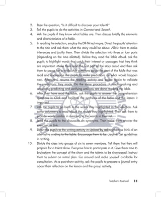 2.   Pose the question, “Is it difﬁcult to discover your talent?”
 3.   Tell the pupils to do the activities in Connect and Search.
 4.   Ask the pupils if they know what fables are. Then discuss brieﬂy the elements
      and characteristics of a fable.
 5.   In reading the selection, employ the DR-TA technique. Direct the pupils’ attention
      to the title and ask them what the story could be about. Allow them to make
      inferences and justify them. Then divide the selection into three or four parts
      (depending on the time allotted). Before they read the fable aloud, ask the
      pupils to highlight words that catch their interest or passages that they think
      are important. Make them read the ﬁrst part of the story aloud and then ask
      them to pause for a while. Ask questions about the part of the fable that was
      read and encourage the pupils to make predictions on what would happen
      next. Afterward, resume the reading activity and pause again to validate
      the predictions they made. Do the same procedure of reading-asking and
      answering-predicting and verifying until you are done reading the fable.
 6.   After they have read the fable, ask the pupils to answer the comprehension
      questions in Click and facilitate the synthesis of the fable and the lesson it
      imparted.
 7.   Ask the pupils to go back to the words they highlighted in the selection. Ask
      some volunteers to read aloud the words they highlighted. Then ask them to
      provide words similar in meaning to the words in their list.
 8.   Lead the pupils to the discussion on synonyms. Then make them answer the
      exercises in Link.
 9.   Direct the pupils to the writing activity in Upload by asking them to think of an
      alternative ending to the fable. Encourage them to be creative. Set guidelines
      in writing.
10.   Divide the class into groups of six to seven members. Tell them that they will
      prepare for a talent show. Everyone has to participate in it. Give them time to
      brainstorm the concept of the show and the talents to be showcased. Instruct
      them to submit an initial plan. Go around and make yourself available for
      consultation. As a post-show activity, ask the pupils to prepare a journal entry
      about their reﬂection on the lesson and the group activity.



                                                                Teacher’s Manual    11
 
