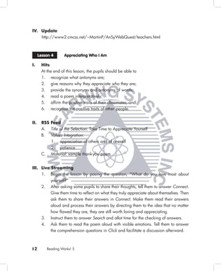 IV. Update
    http://www2.cmcss.net/~MartinP/AnSyWebQuest/teachers.html



      Lesson 4        Appreciating Who I Am

I.     Hits
       At the end of this lesson, the pupils should be able to
       1. recognize what antonyms are;
       2. give reasons why they appreciate who they are;
       3. provide the synonyms and antonyms of words;
       4. read a poem interpretatively;
       5. afﬁrm the positive traits of their classmates; and
       6. recognize the positive traits of other people.


II.    RSS Feed
       A.     Title of the Selection: Take Time to Appreciate Yourself
       B.     Values Integration:
              1. appreciation of others and of oneself
              2. patience
       C.     Material: sample thank-you poem


III. Live Streaming
     1. Begin the lesson by posing the question, “What do you love most about
              yourself?”
       2.     After asking some pupils to share their thoughts, tell them to answer Connect.
              Give them time to reﬂect on what they truly appreciate about themselves. Then
              ask them to share their answers in Connect. Make them read their answers
              aloud and process their answers by directing them to the idea that no matter
              how ﬂawed they are, they are still worth loving and appreciating.
       3.     Instruct them to answer Search and allot time for the checking of answers.
       4.     Ask them to read the poem aloud with visible emotions. Tell them to answer
              the comprehension questions in Click and facilitate a discussion afterward.



12          Reading Works! 5
 