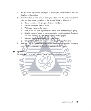 5.   Ask the pupils’ opinion on the impact of reading the poem based on the way
        they look at themselves.
   6.   Refer the class to Link. Discuss antonyms. Then have the class answer the
        exercises. Discuss the guidelines of the activity “Circle of Afﬁrmation”:
        a. Divide yourselves into groups with seven members.
        b. Prepare one-fourth sheet of paper.
        c. Write your name on the paper.
        d. Each of you will write a positive trait about each member of your group.
        e. Pass the pieces of paper to your group mates counterclockwise. Everyone
             will have a chance to write on your group mates’ paper.
        f.   Focus on the positive traits of your group mates.
        g. Reﬂect on the comments made by your group mates afterward.
   7.   Refer the class to Upload for directions on the activity on writing a thank-you
        poem. Call on volunteers to share their poems with the class.


IV. Update
   http://www2.cmcss.net/~MartinP/AnSyWebQuest/teachers.html




                                                                Teacher’s Manual    13
 