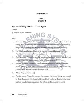 ANSWER KEY


                                            Unit 1
                                          Chapter 1


Lesson 1: Taking a Closer Look at Myself
Search
(Check the pupils’ sentences.)


Click

1.      The body parts mentioned in the poem and their functions are as follows: Eyes for
        seeing, nose for smelling, ears for hearing, mouth for speaking, hands for doing
        things, feet for walking and dancing, mind for thinking, and heart for loving.

2.      The mind is said to have the power to change the world because it is where
        thoughts and ideas come from.

3.      Possible answer: The author may be feeling overwhelmed, amazed, thankful, and
        happy. (Check the pupils’ answers to the follow-up question.)

4.      Possible answer: It is written in capital letters to emphasize the emotion of the
        person speaking in the poem—that he or she is not an ordinary but an amazing
        creation gifted with the ability to love and think.

5.      (Check the pupils’ answers.)

6.      Possible answer: The author conveys the message that human beings are created
        by God. Because of this, they should regard their bodies as God’s creation and
        use their capabilities to appreciate life, to love, and to change the world.




14         Reading Works! 5
 