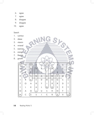 6.      agree
 7.      agree
 8.      disagree
 9.      disagree
10.      agree


Search
1.    nutrition
2.    obese
3.    vitamin
4.    mineral
5.    exercise
6.    energy
7.    lifestyle
8.    growth


         N        O   O     D   L   V   I   T   A   L

         U        S    B    M   V   I   H   T   P   I

         T        E    E    I   I   T   T   R   S   F

         R        I    S    N   A   A   W   Y   M   E

         I        R    E    E   D   M   O   G   C   S

         T        O    A    R   Y   I   R   R   D   T

         I        L    K    A   L   N   G   E   E   Y

         O        A   O     L   U   S   H   N   F   L

         N        C    E    S   I   C   R   E   X   E




16       Reading Works! 5
 