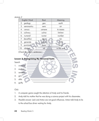 Activity 2
               English Word              Root          Meaning
           2. geology                    geo             earth
           3. aeronautics            aero                 air
           4. census                censere            to assess
           5. culinary               culina             kitchen
           6. numeral                numer              number
           7. decathlon              deca                 ten
           8. generate               gener                birth
           9. punctual               punc                point
         10. obstruct                    ob            in the way
        (Check the pupils’ sentences.)


Lesson 3: Recognizing My Personal Traits
Search
1.      crowded
2.      explore
3.      sarcastic
4.      grin
5.      alibi
6.      guilty


Click
1.      A computer game caught the attention of Andy and his friends.
2.      Andy told his mother that he was doing a science project with his classmates.
3.      Possible answer: Jack and Anton are not good inﬂuences. Anton told Andy to lie
        to the school bus driver waiting for Andy.



18         Reading Works! 5
 