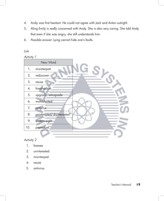 4.        Andy was ﬁrst hesitant. He could not agree with Jack and Anton outright.
5.        Aling Emily is really concerned with Andy. She is also very caring. She told Andy
          that even if she was angry, she still understands him.
6.        Possible answer: Lying cannot hide one’s faults.


Link
Activity 1
                  New Word

     1.      misinterpret

     2.      rediscover

     3.      resize

     4.      foreshadow

     5.      upgrade/retrograde

     6.      multitalented

     7.      antivirus

     8.      uninterested/disinterested

     9.      underweight

 10.         premature



Activity 2
 1.         foresee
 2.         uninterested
 3.         misinterpret
 4.         resize
 5.         antivirus




                                                                      Teacher’s Manual   19
 