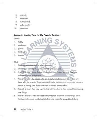 6.       upgrade
 7.       rediscover
 8.       multitalented
 9.       underweight
10.       premature


Lesson 4: Making Time for My Favorite Pastime
Search
1.      hobby
2.      workshops
3.      pursue
4.      fulﬁllment
5.      interest


Click
1.      These are activities done in one’s free time.
2.      One should consider his or her interests and resources.
3.      Possible answer: Some choose to attend summer classes because they have
        different interests and pursuits.
4.      Possible answer: The people who are likely to enroll in a journalism class are
        those who like to write, those who wish to write for the school paper and pursue a
        career in writing, and those who want to witness events unfold.
5.      Possible answer: They may want to ﬁnd out the extent of their capabilities in doing
        new things.
6.      Possible answer: It also develops self-conﬁdence. The more one develops his or
        her talents, the more one builds belief in what he or she is capable of doing.




20         Reading Works! 5
 