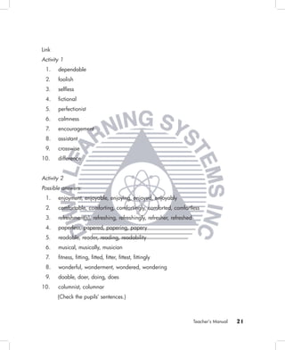 Link
Activity 1
 1.    dependable
 2.    foolish
 3.    selﬂess
 4.    ﬁctional
 5.    perfectionist
 6.    calmness
 7.    encouragement
 8.    assistant
 9.    crosswise
10.    difference


Activity 2
Possible answers:
 1.    enjoyment, enjoyable, enjoying, enjoyed, enjoyably
 2.    comfortable, comforting, comfortingly, comforted, comfortless
 3.    refreshment(s), refreshing, refreshingly, refresher, refreshed
 4.    paperless, papered, papering, papery
 5.    readable, reader, reading, readability
 6.    musical, musically, musician
 7.    ﬁtness, ﬁtting, ﬁtted, ﬁtter, ﬁttest, ﬁttingly
 8.    wonderful, wonderment, wondered, wondering
 9.    doable, doer, doing, does
10.    columnist, columnar
       (Check the pupils’ sentences.)



                                                                        Teacher’s Manual   21
 