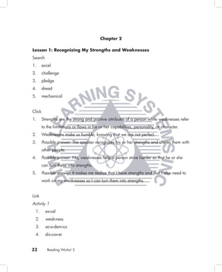 Chapter 2

Lesson 1: Recognizing My Strengths and Weaknesses
Search
1.      excel
2.      challenge
3.      pledge
4.      dread
5.      mechanical


Click
1.      Strengths are the strong and positive attributes of a person while weaknesses refer
        to the limitations or ﬂaws in his or her capabilities, personality, or character.
2.      Weaknesses make us humble, knowing that we are not perfect.
3.      Possible answer: The speaker recognizes his or her strengths and shares them with
        other people.
4.      Possible answer: No, weaknesses help a person strive harder so that he or she
        can turn these into strengths.
5.      Possible answer: It makes me realize that I have strengths and that I also need to
        work on my weaknesses so I can turn them into strengths.


Link
Activity 1
 1.       ex-cel
 2.       weak-ness
 3.       ac-a-dem-ics
 4.       dis-cov-er


22         Reading Works! 5
 