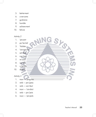 5.    bet-ter-ment
 6.    o-ver-come
 7.    guid-ance
 8.    hum-ble
 9.    achieve-ment
10.    fail-ure


Activity 2
 1.    ‘pre-sent
 2.    po-‘ten-tial
 3.    ‘hid-den
 4.    ‘cer-e-mo-ny
 5.    ad-‘dress
 6.    con-‘tent
 7.    re-‘cord
 8.    suc-‘cess
 9.    u-‘ten-sils
10.    di-‘gest


Activity 3
 1.    noun — ‘prog-ress
 2.    verb — pro-‘gress
 3.    verb — con-‘duct
 4.    noun — ‘con-duct
 5.    verb — pro-‘jects
 6.    noun — ‘pro-jects




                           Teacher’s Manual   23
 