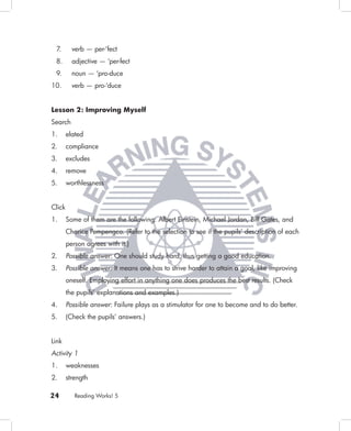 7.       verb — per-‘fect
 8.       adjective — ‘per-fect
 9.       noun — ‘pro-duce
10.       verb — pro-‘duce


Lesson 2: Improving Myself
Search
1.      elated
2.      compliance
3.      excludes
4.      remove
5.      worthlessness


Click
1.      Some of them are the following: Albert Einstein, Michael Jordan, Bill Gates, and
        Charice Pempengco. (Refer to the selection to see if the pupils’ description of each
        person agrees with it.)
2.      Possible answer: One should study hard, thus getting a good education.
3.      Possible answer: It means one has to strive harder to attain a goal, like improving
        oneself. Employing effort in anything one does produces the best results. (Check
        the pupils’ explanations and examples.)
4.      Possible answer: Failure plays as a stimulator for one to become and to do better.
5.      (Check the pupils’ answers.)


Link
Activity 1
1.      weaknesses
2.      strength

24         Reading Works! 5
 