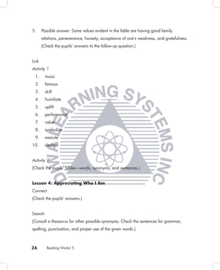5.     Possible answer: Some values evident in the fable are having good family
       relations, perseverance, honesty, acceptance of one’s weakness, and gratefulness.
       (Check the pupils’ answers to the follow-up question.)


Link
Activity 1
 1.      music
 2.      famous
 3.      skill
 4.      humiliate
 5.      uplift
 6.      performance
 7.      value
 8.      symbolize
 9.      execute
10.      declare


Activity 2
(Check the pupils’ tables––words, synonyms, and sentences.)


Lesson 4: Appreciating Who I Am
Connect
(Check the pupils’ answers.)


Search
(Consult a thesaurus for other possible synonyms. Check the sentences for grammar,
spelling, punctuation, and proper use of the given words.)



26        Reading Works! 5
 