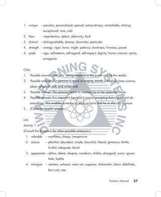 1. unique       – peculiar; personalized; special; extraordinary; remarkable; striking;
                  exceptional; rare; odd
2. ﬂaw          – imperfection; defect; deformity; fault
3. distinct     – distinguishable; diverse; dissimilar; particular
4. strength – energy; vigor; force; might; potency; sturdiness; ﬁrmness; power
5. pride        – ego; self-esteem; self-regard; self-respect; dignity; honor; conceit; vanity;
                  arrogance


Click
1.      Possible answer: The “you” being talked to in the poem can be the reader.
2.      Possible answer: The persona is good at singing, excels in English, loves science,
        plays volleyball well, and writes well.
3.      Possible answer: The persona wants to improve his or her potentials more.
4.      Possible answer: It is important because it means accepting that one cannot do
        everything. This enables someone to work on parts that he or she can improve.
5.      (Check the pupils’ answers.)


Link
Activity 1
(Consult the thesaurus for other possible antonyms.)
 1. valuable        – worthless; cheap; inexpensive
 2. scarce          – plentiful; abundant; ample; bountiful; liberal; generous; fertile;
                      fruitful; adequate; lavish
 3. appreciate – abhor; detest; despise; condemn; dislike; disregard; scorn; ignore;
                      hate; loathe
 4. energize        – weaken; exhaust; wear out; suppress; dishearten; drain; debilitate;
                      burn out; sap


                                                                       Teacher’s Manual    27
 