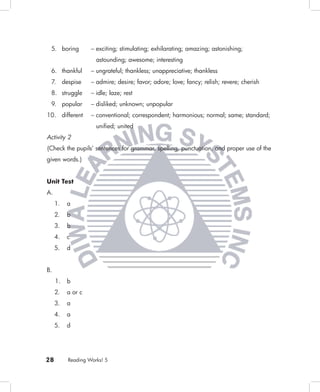 5. boring         – exciting; stimulating; exhilarating; amazing; astonishing;
                     astounding; awesome; interesting
 6. thankful       – ungrateful; thankless; unappreciative; thankless
 7. despise        – admire; desire; favor; adore; love; fancy; relish; revere; cherish
 8. struggle       – idle; laze; rest
 9. popular        – disliked; unknown; unpopular
10. different      – conventional; correspondent; harmonious; normal; same; standard;
                     uniﬁed; united
Activity 2
(Check the pupils’ sentences for grammar, spelling, punctuation, and proper use of the
given words.)


Unit Test
A.
     1.   a
     2.   b
     3.   b
     4.   c
     5.   d


B.
     1.   b
     2.   a or c
     3.   a
     4.   a
     5.   d




28        Reading Works! 5
 
