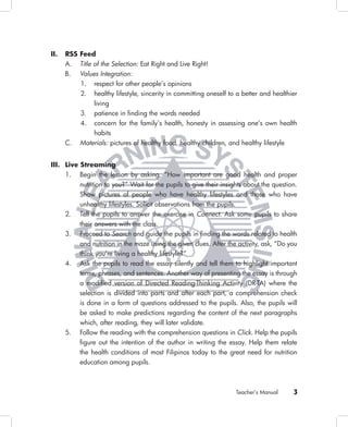 II.   RSS Feed
      A. Title of the Selection: Eat Right and Live Right!
      B. Values Integration:
          1. respect for other people’s opinions
          2. healthy lifestyle, sincerity in committing oneself to a better and healthier
               living
          3. patience in ﬁnding the words needed
          4. concern for the family’s health, honesty in assessing one’s own health
               habits
      C. Materials: pictures of healthy food, healthy children, and healthy lifestyle


III. Live Streaming
     1. Begin the lesson by asking, “How important are good health and proper
          nutrition to you?” Wait for the pupils to give their insights about the question.
          Show pictures of people who have healthy lifestyles and those who have
          unhealthy lifestyles. Solicit observations from the pupils.
     2. Tell the pupils to answer the exercise in Connect. Ask some pupils to share
          their answers with the class.
     3. Proceed to Search and guide the pupils in ﬁnding the words related to health
          and nutrition in the maze using the given clues. After the activity, ask, “Do you
          think you’re living a healthy lifestyle?”
     4. Ask the pupils to read the essay silently and tell them to highlight important
          terms, phrases, and sentences. Another way of presenting the essay is through
          a modiﬁed version of Directed Reading-Thinking Activity (DR-TA) where the
          selection is divided into parts and after each part, a comprehension check
          is done in a form of questions addressed to the pupils. Also, the pupils will
          be asked to make predictions regarding the content of the next paragraphs
          which, after reading, they will later validate.
     5. Follow the reading with the comprehension questions in Click. Help the pupils
          ﬁgure out the intention of the author in writing the essay. Help them relate
          the health conditions of most Filipinos today to the great need for nutrition
          education among pupils.



                                                                    Teacher’s Manual     3
 