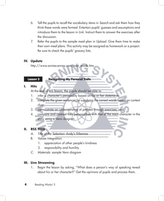 6.     Tell the pupils to recall the vocabulary items in Search and ask them how they
              think these words were formed. Entertain pupils’ guesses and assumptions and
              introduce them to the lesson in Link. Instruct them to answer the exercises after
              the discussion.
       7.     Refer the pupils to the sample meal plan in Upload. Give them time to make
              their own meal plans. This activity may be assigned as homework or a project.
              Be sure to check the pupils’ grocery lists.


IV. Update
       http://www.annies-annex.com/root_words.htm



      Lesson 3        Recognizing My Personal Traits

I.     Hits
       At the end of this lesson, the pupils should be able to
       1. infer a character’s personality based on his or her statements;
       2. complete the given sentences by supplying the correct words based on context
            clues;
       3. demonstrate an understanding of preﬁxes through exercises; and
       4. compare and contrast their personalities with that of the main character in the
            story using a Venn diagram.


II.    RSS FEED
       A. Title of the Selection: Andy’s Dilemma
       B. Values Integration:
              1. appreciation of other people’s kindness
              2. responsibility and humility
       C.     Materials: sample Venn diagram


III. Live Streaming
     1. Begin the lesson by asking, “What does a person’s way of speaking reveal
          about his or her character?” Get the opinions of pupils and process them.



4           Reading Works! 5
 