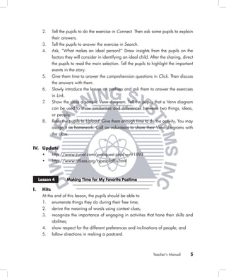 2.   Tell the pupils to do the exercise in Connect. Then ask some pupils to explain
           their answers.
      3.   Tell the pupils to answer the exercise in Search.
      4.   Ask, “What makes an ideal person?” Draw insights from the pupils on the
           factors they will consider in identifying an ideal child. After the sharing, direct
           the pupils to read the main selection. Tell the pupils to highlight the important
           events in the story.
      5.   Give them time to answer the comprehension questions in Click. Then discuss
           the answers with them.
      6.   Slowly introduce the lesson on preﬁxes and ask them to answer the exercises
           in Link.
      7.   Show the class a sample Venn diagram. Tell the pupils that a Venn diagram
           can be used to show similarities and differences between two things, ideas,
           or people.
      8.   Refer the pupils to Upload. Give them enough time to do the activity. You may
           assign it as homework. Call on volunteers to share their Venn diagrams with
           the class.


IV. Update
      •    http://www.zunal.com/webquest.php?w=91893
      •    http://www.afﬁxes.org/typesofafﬁx.html



     Lesson 4      Making Time for My Favorite Pastime

I.    Hits
      At the end of this lesson, the pupils should be able to
      1. enumerate things they do during their free time;
      2. derive the meaning of words using context clues;
      3. recognize the importance of engaging in activities that hone their skills and
           abilities;
      4. show respect for the different preferences and inclinations of people; and
      5. follow directions in making a postcard.



                                                                      Teacher’s Manual      5
 