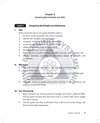 Chapter 2
                           Exploring My Potentials and Gifts



      Lesson 1      Recognizing My Strengths and Weaknesses

I.      Hits
        At the end of this lesson, the pupils should be able to
        1. list down words associated with certain concepts;
        2. identify their strengths and weaknesses;
        3. recognize vocabulary words using context clues;
        4. enumerate syllabication and accentuation rules;
        5. syllabicate and accentuate words correctly;
        6. distinguish between nouns and verbs;
        7. formulate plans to further enhance strengths and work on weaknesses; and
        8. classify classmates according to descriptions based on strengths and
             weaknesses.


II.     RSS Feed
        A.   Title of the Selection: Spotlight on Your Strengths and Weaknesses
        B.   Values Integration:
             1. acknowledgment one’s limitations and appreciation of one’s strengths
             2. commitment (to improve oneself)
             3. optimism, positivism
        C.   Materials: pictures of people doing certain activities in sports, dancing, and
             singing, among other things


III. Live Streaming
     1. Begin the lesson by showing pictures of people who excel in different ﬁelds.
          Ask the pupils how they feel when they excel in a certain ﬁeld. Draw insights
          from their answers.
     2. Ask the pupils what they would feel if they could not do certain things. Ask
          them to share their experiences.



                                                                     Teacher’s Manual    7
 