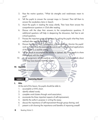 3.     Pose the motive question, “What do strengths and weaknesses mean to
              you?”
       4.     Tell the pupils to answer the concept maps in Connect. Then tell them to
              answer the vocabulary items in Search.
       5.     Assist the pupils in reading the essay silently. Then have them answer the
              comprehension questions in Click after reading.
       6.     Discuss with the class their answers to the comprehension questions. If
              additional questions will help in deepening the discussion, feel free to ask
              critical questions.
       7.     Process the important points of the essay by asking the pupils what they have
              realized after reading the essay.
       8.     Discuss the topics in Link (syllabication and word stress). Monitor the pupils’
              work as they answer the exercises. Be sure to ask for the practical applications
              of the lesson to a real-life setting.
       9.     Tell the pupils to accomplish the activity in Upload. Ask some pupils to share
              their outputs with the class.
     10.      As an assignment, tell the pupils to write a “reﬂection” in their journals about
              what they have learned from the lesson.


IV. Update
       http://www.annies-annex.com/syllabication_rules.htm



     Lesson 2         Improving Myself

I.     Hits
       At the end of this lesson, the pupils should be able to
       1. accomplish a K-W-L chart;
       2. identify related words;
       3. complete word clusters through word association;
       4. enumerate the three important aspects of self-improvement;
       5. identify the author’s purpose in writing the essay;
       6. discuss the importance of self-improvement through group sharing; and
       7. present a skit showing the importance and beneﬁts of improving oneself.

8           Reading Works! 5
 