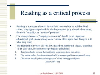 Reading as a critical process Reading is a process of social interaction: texts written to build or bend views; language manipulated for similar purposes (e.g. rhetorical structure, the use of modality, or the use of pronouns) For younger learners, “language awareness” should be an important educational goal (many young learners more often agree than disagree with what they read) The Humanities Project (1970s, UK) based on Stenhouse’s ideas, targeting 12-16 year olds, includes these pedagogic principles: Teachers should not use their authority to promote their own views Discussion rather than instruction should be encouraged in controversial areas Discussion should protect divergence of views among participants ( Elliot 1991: 15 ) 