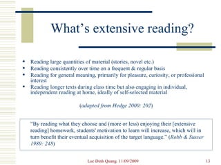 What’s extensive reading? Reading large quantities of material (stories, novel etc.) Reading consistently over time on a frequent & regular basis Reading for general meaning, primarily for pleasure, curiosity, or professional interest Reading longer texts during class time but also engaging in individual, independent reading at home, ideally of self-selected material ( adapted from Hedge 2000: 202 ) “ By reading what they choose and (more or less) enjoying their [extensive reading] homework, students' motivation to learn will increase, which will in turn benefit their eventual acquisition of the target language.” ( Robb & Susser 1989: 248 ) 