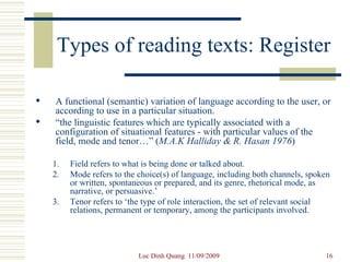 Types of reading texts: Register A functional (semantic) variation of language according to the user, or according to use in a particular situation. “ the linguistic features which are typically associated with a configuration of situational features - with particular values of the field, mode and tenor…” ( M.A.K Halliday & R. Hasan 1976 )  Field refers to what is being done or talked about.  Mode refers to the choice(s) of language, including both channels, spoken or written, spontaneous or prepared, and its genre, rhetorical mode, as narrative, or persuasive.’ Tenor refers to ‘the type of role interaction, the set of relevant social relations, permanent or temporary, among the participants involved. 
